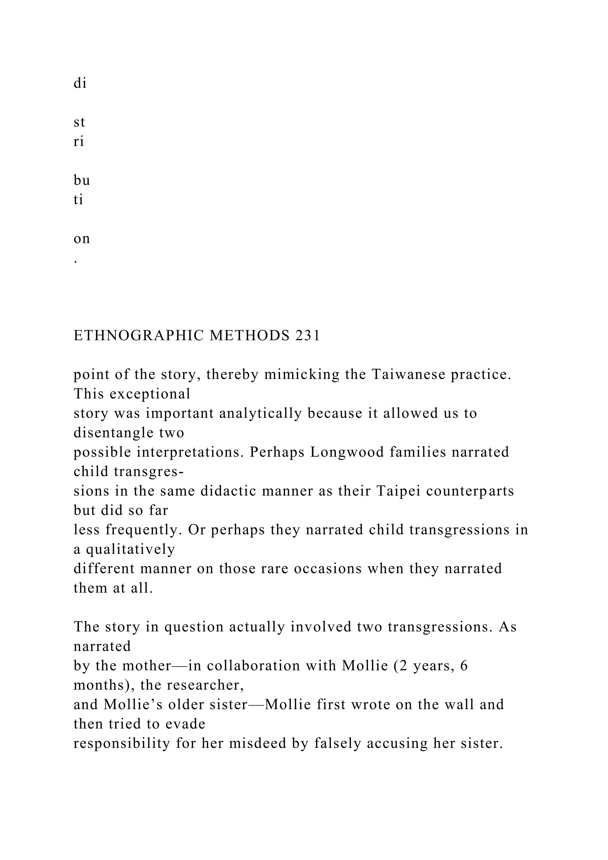 di
st
ri
bu
ti
on
.
ETHNOGRAPHIC METHODS 231
point of the story, thereby mimicking the Taiwanese practice.
This exceptional
story was important analytically because it allowed us to
disentangle two
possible interpretations. Perhaps Longwood families narrated
child transgres-
sions in the same didactic manner as their Taipei counterparts
but did so far
less frequently. Or perhaps they narrated child transgressions in
a qualitatively
different manner on those rare occasions when they narrated
them at all.
The story in question actually involved two transgressions. As
narrated
by the mother—in collaboration with Mollie (2 years, 6
months), the researcher,
and Mollie’s older sister—Mollie first wrote on the wall and
then tried to evade
responsibility for her misdeed by falsely accusing her sister.
 