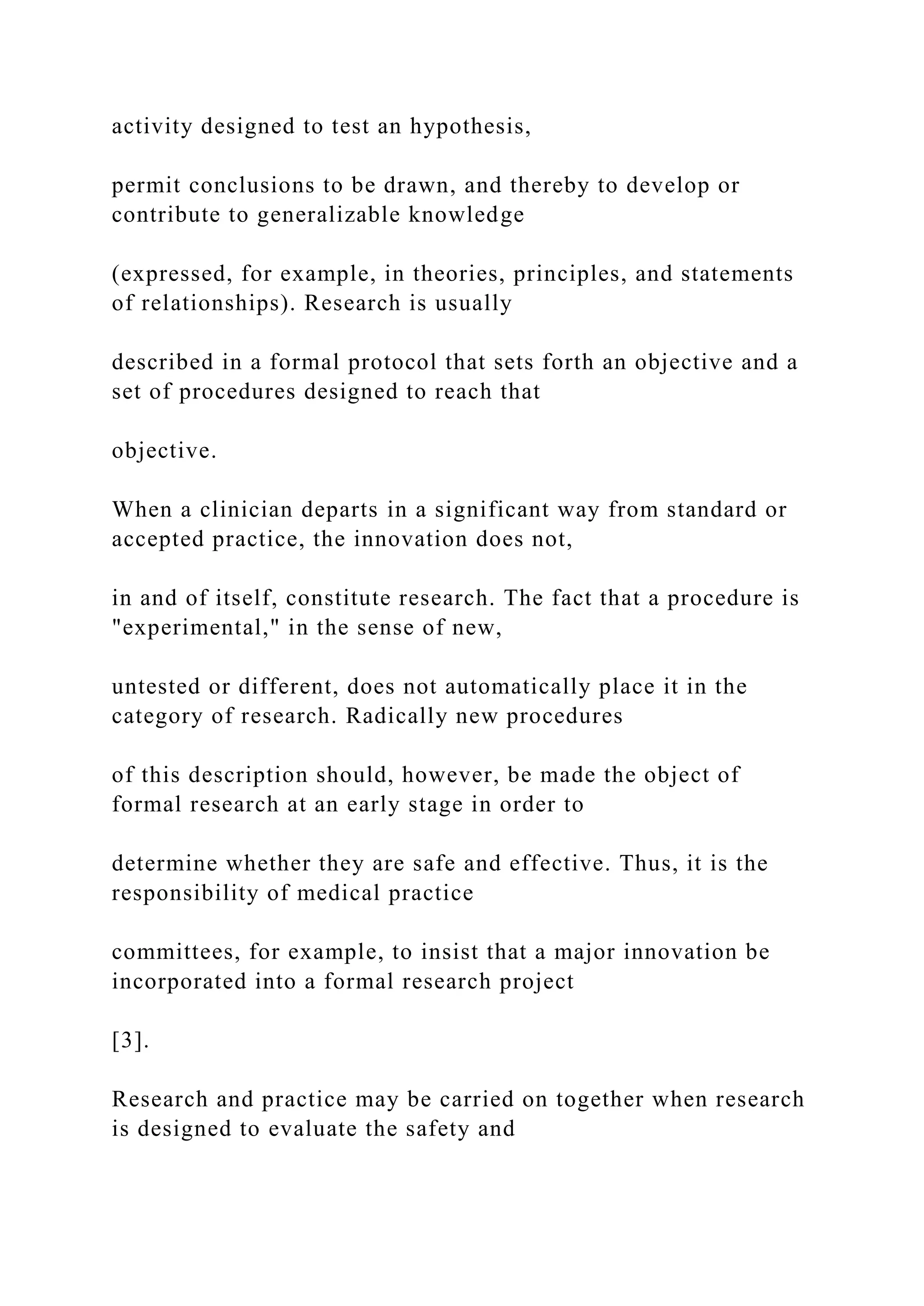 activity designed to test an hypothesis,
permit conclusions to be drawn, and thereby to develop or
contribute to generalizable knowledge
(expressed, for example, in theories, principles, and statements
of relationships). Research is usually
described in a formal protocol that sets forth an objective and a
set of procedures designed to reach that
objective.
When a clinician departs in a significant way from standard or
accepted practice, the innovation does not,
in and of itself, constitute research. The fact that a procedure is
"experimental," in the sense of new,
untested or different, does not automatically place it in the
category of research. Radically new procedures
of this description should, however, be made the object of
formal research at an early stage in order to
determine whether they are safe and effective. Thus, it is the
responsibility of medical practice
committees, for example, to insist that a major innovation be
incorporated into a formal research project
[3].
Research and practice may be carried on together when research
is designed to evaluate the safety and
 
