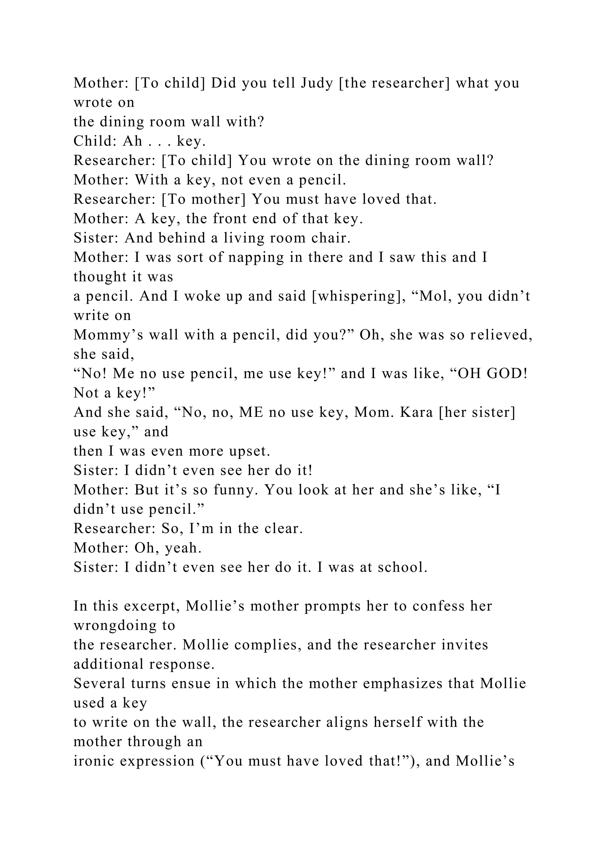 Mother: [To child] Did you tell Judy [the researcher] what you
wrote on
the dining room wall with?
Child: Ah . . . key.
Researcher: [To child] You wrote on the dining room wall?
Mother: With a key, not even a pencil.
Researcher: [To mother] You must have loved that.
Mother: A key, the front end of that key.
Sister: And behind a living room chair.
Mother: I was sort of napping in there and I saw this and I
thought it was
a pencil. And I woke up and said [whispering], “Mol, you didn’t
write on
Mommy’s wall with a pencil, did you?” Oh, she was so relieved,
she said,
“No! Me no use pencil, me use key!” and I was like, “OH GOD!
Not a key!”
And she said, “No, no, ME no use key, Mom. Kara [her sister]
use key,” and
then I was even more upset.
Sister: I didn’t even see her do it!
Mother: But it’s so funny. You look at her and she’s like, “I
didn’t use pencil.”
Researcher: So, I’m in the clear.
Mother: Oh, yeah.
Sister: I didn’t even see her do it. I was at school.
In this excerpt, Mollie’s mother prompts her to confess her
wrongdoing to
the researcher. Mollie complies, and the researcher invites
additional response.
Several turns ensue in which the mother emphasizes that Mollie
used a key
to write on the wall, the researcher aligns herself with the
mother through an
ironic expression (“You must have loved that!”), and Mollie’s
 