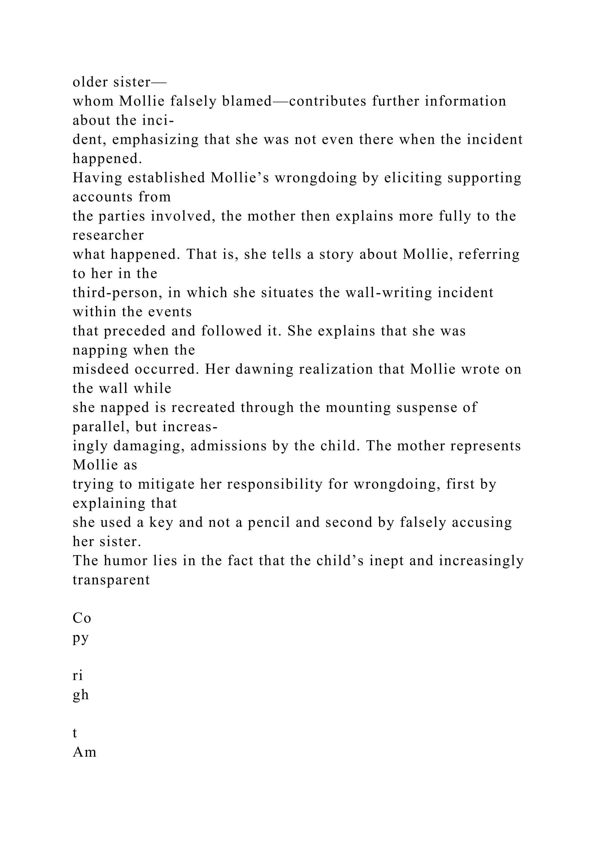 older sister—
whom Mollie falsely blamed—contributes further information
about the inci-
dent, emphasizing that she was not even there when the incident
happened.
Having established Mollie’s wrongdoing by eliciting supporting
accounts from
the parties involved, the mother then explains more fully to the
researcher
what happened. That is, she tells a story about Mollie, referring
to her in the
third-person, in which she situates the wall-writing incident
within the events
that preceded and followed it. She explains that she was
napping when the
misdeed occurred. Her dawning realization that Mollie wrote on
the wall while
she napped is recreated through the mounting suspense of
parallel, but increas-
ingly damaging, admissions by the child. The mother represents
Mollie as
trying to mitigate her responsibility for wrongdoing, first by
explaining that
she used a key and not a pencil and second by falsely accusing
her sister.
The humor lies in the fact that the child’s inept and increasingly
transparent
Co
py
ri
gh
t
Am
 