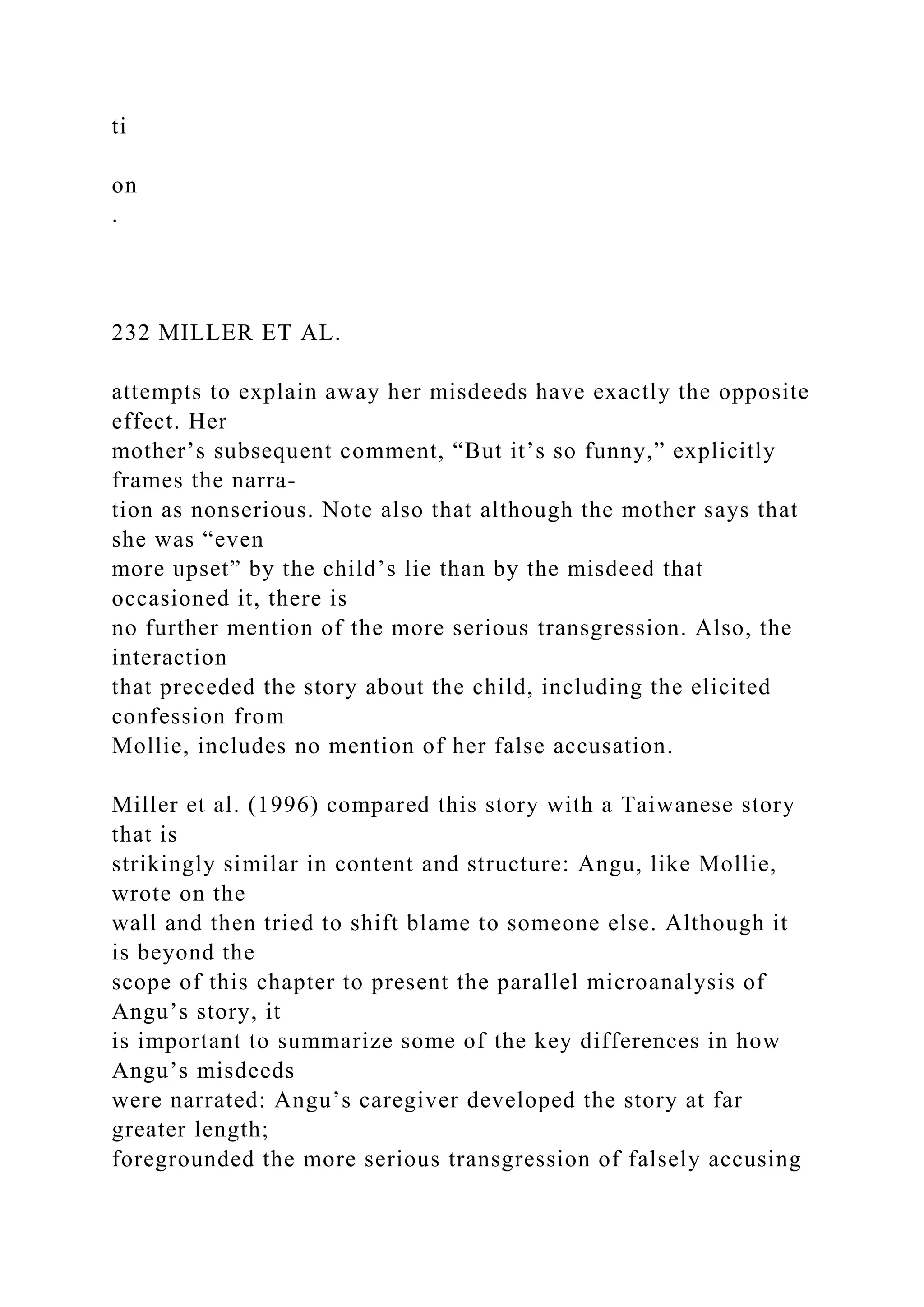 ti
on
.
232 MILLER ET AL.
attempts to explain away her misdeeds have exactly the opposite
effect. Her
mother’s subsequent comment, “But it’s so funny,” explicitly
frames the narra-
tion as nonserious. Note also that although the mother says that
she was “even
more upset” by the child’s lie than by the misdeed that
occasioned it, there is
no further mention of the more serious transgression. Also, the
interaction
that preceded the story about the child, including the elicited
confession from
Mollie, includes no mention of her false accusation.
Miller et al. (1996) compared this story with a Taiwanese story
that is
strikingly similar in content and structure: Angu, like Mollie,
wrote on the
wall and then tried to shift blame to someone else. Although it
is beyond the
scope of this chapter to present the parallel microanalysis of
Angu’s story, it
is important to summarize some of the key differences in how
Angu’s misdeeds
were narrated: Angu’s caregiver developed the story at far
greater length;
foregrounded the more serious transgression of falsely accusing
 