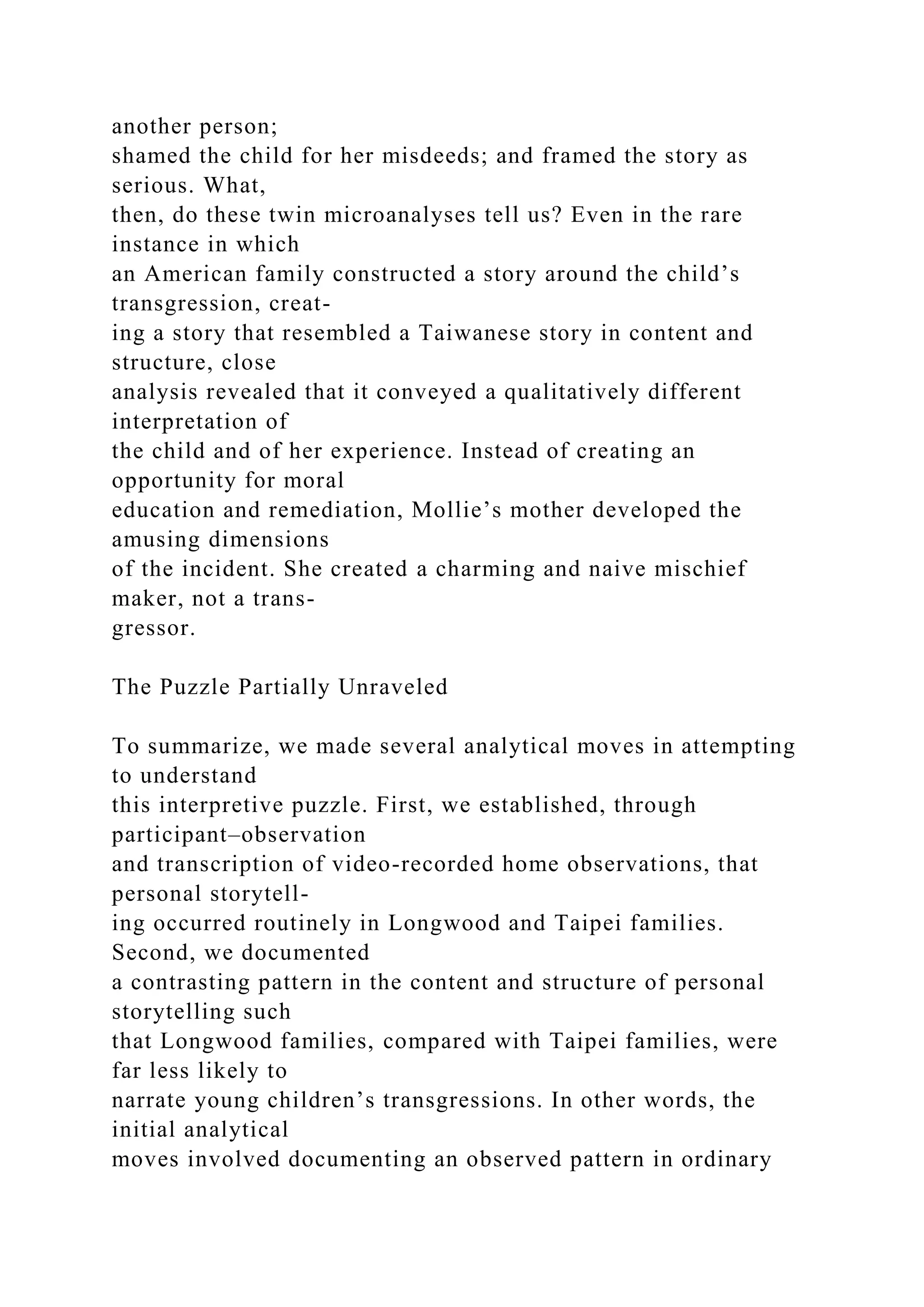 another person;
shamed the child for her misdeeds; and framed the story as
serious. What,
then, do these twin microanalyses tell us? Even in the rare
instance in which
an American family constructed a story around the child’s
transgression, creat-
ing a story that resembled a Taiwanese story in content and
structure, close
analysis revealed that it conveyed a qualitatively different
interpretation of
the child and of her experience. Instead of creating an
opportunity for moral
education and remediation, Mollie’s mother developed the
amusing dimensions
of the incident. She created a charming and naive mischief
maker, not a trans-
gressor.
The Puzzle Partially Unraveled
To summarize, we made several analytical moves in attempting
to understand
this interpretive puzzle. First, we established, through
participant–observation
and transcription of video-recorded home observations, that
personal storytell-
ing occurred routinely in Longwood and Taipei families.
Second, we documented
a contrasting pattern in the content and structure of personal
storytelling such
that Longwood families, compared with Taipei families, were
far less likely to
narrate young children’s transgressions. In other words, the
initial analytical
moves involved documenting an observed pattern in ordinary
 