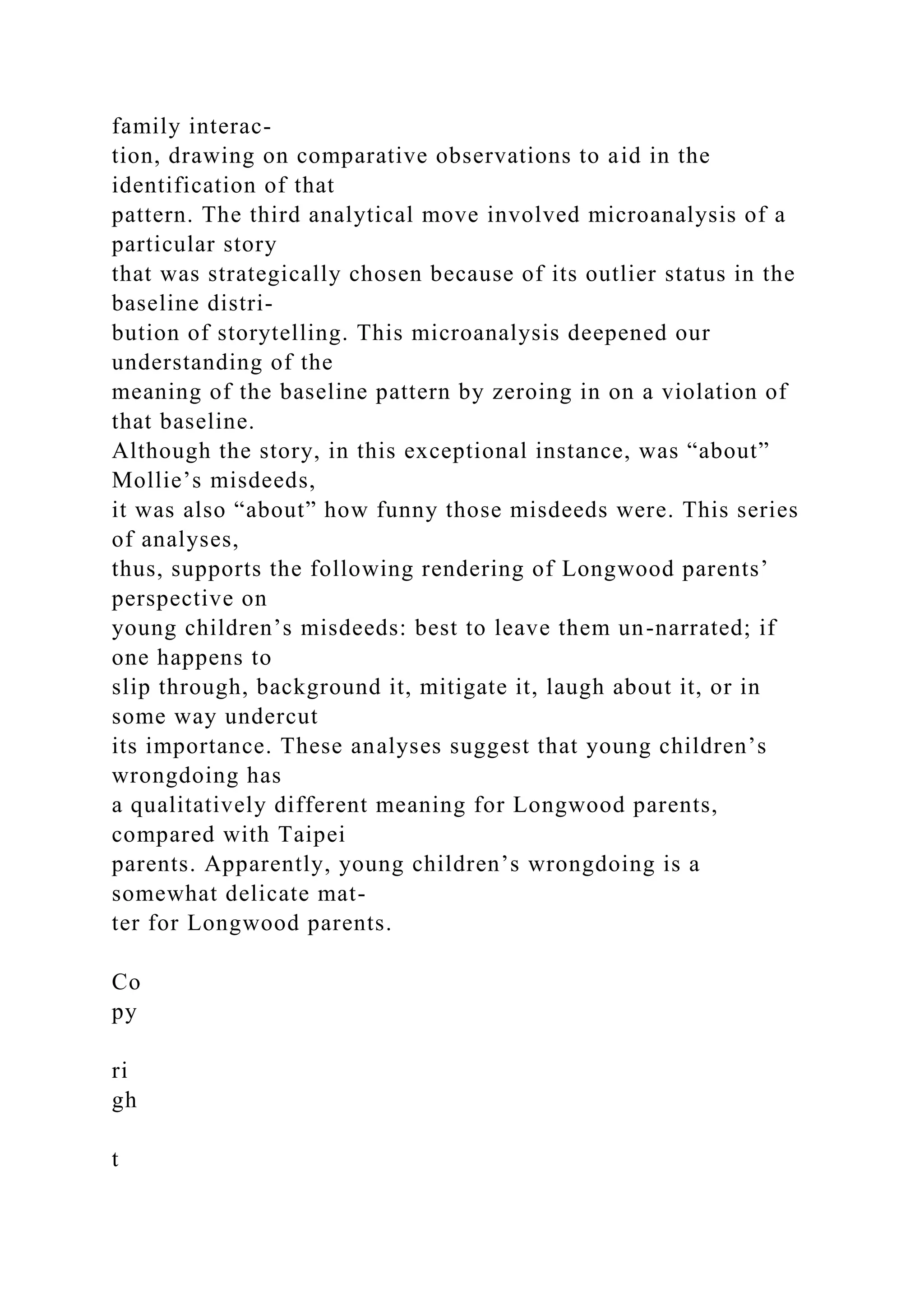 family interac-
tion, drawing on comparative observations to aid in the
identification of that
pattern. The third analytical move involved microanalysis of a
particular story
that was strategically chosen because of its outlier status in the
baseline distri-
bution of storytelling. This microanalysis deepened our
understanding of the
meaning of the baseline pattern by zeroing in on a violation of
that baseline.
Although the story, in this exceptional instance, was “about”
Mollie’s misdeeds,
it was also “about” how funny those misdeeds were. This series
of analyses,
thus, supports the following rendering of Longwood parents’
perspective on
young children’s misdeeds: best to leave them un-narrated; if
one happens to
slip through, background it, mitigate it, laugh about it, or in
some way undercut
its importance. These analyses suggest that young children’s
wrongdoing has
a qualitatively different meaning for Longwood parents,
compared with Taipei
parents. Apparently, young children’s wrongdoing is a
somewhat delicate mat-
ter for Longwood parents.
Co
py
ri
gh
t
 