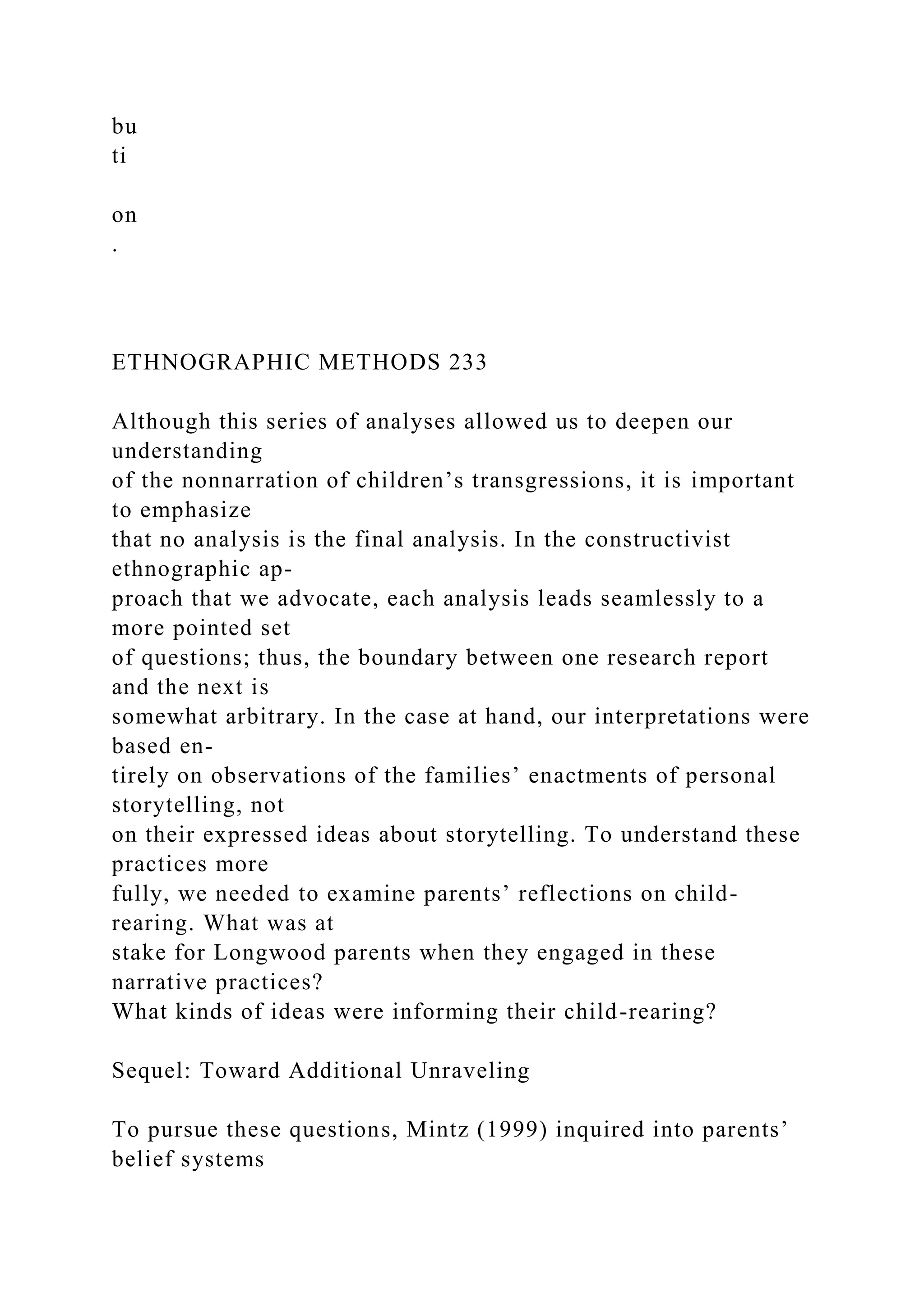bu
ti
on
.
ETHNOGRAPHIC METHODS 233
Although this series of analyses allowed us to deepen our
understanding
of the nonnarration of children’s transgressions, it is important
to emphasize
that no analysis is the final analysis. In the constructivist
ethnographic ap-
proach that we advocate, each analysis leads seamlessly to a
more pointed set
of questions; thus, the boundary between one research report
and the next is
somewhat arbitrary. In the case at hand, our interpretations were
based en-
tirely on observations of the families’ enactments of personal
storytelling, not
on their expressed ideas about storytelling. To understand these
practices more
fully, we needed to examine parents’ reflections on child-
rearing. What was at
stake for Longwood parents when they engaged in these
narrative practices?
What kinds of ideas were informing their child-rearing?
Sequel: Toward Additional Unraveling
To pursue these questions, Mintz (1999) inquired into parents’
belief systems
 