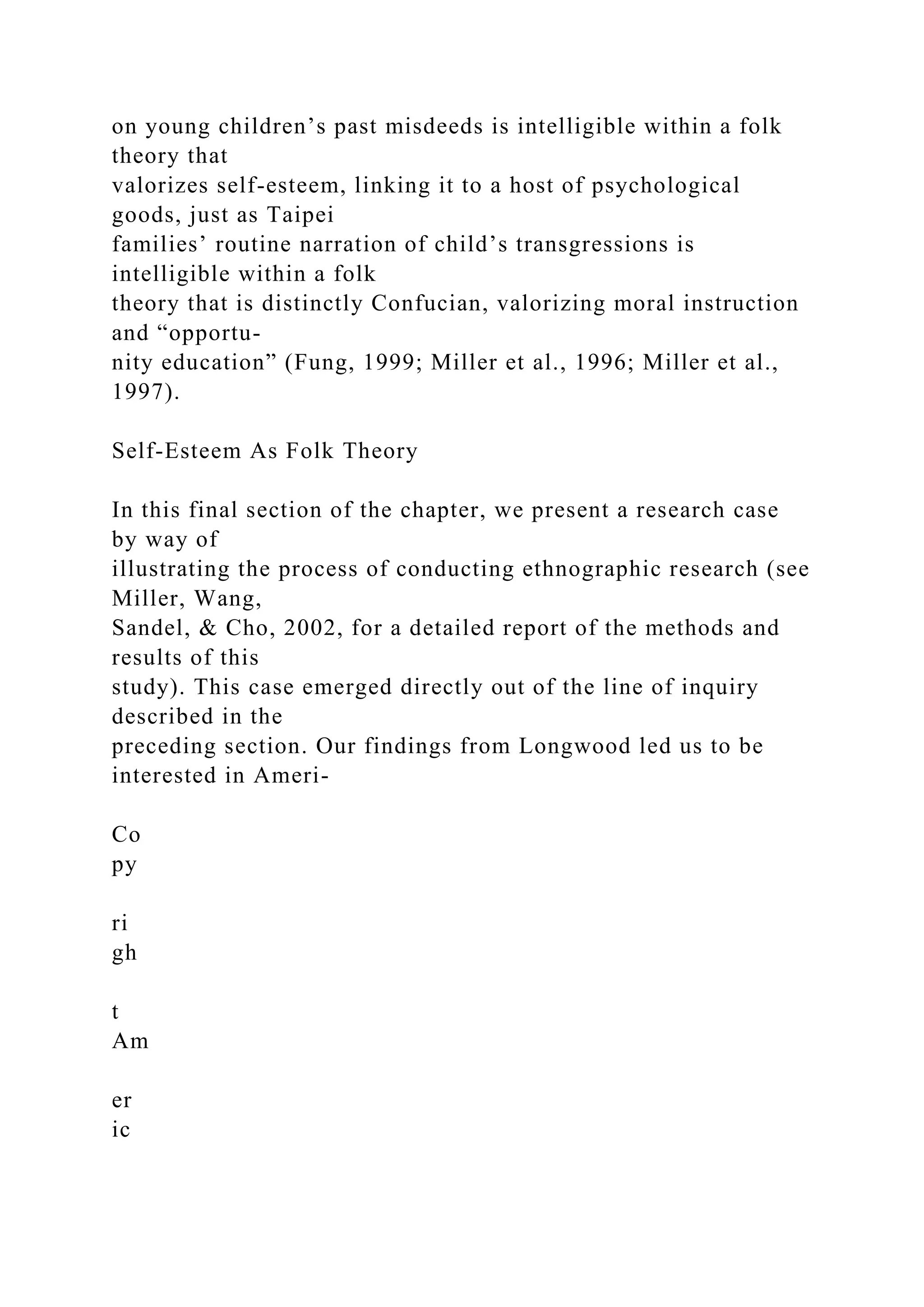 on young children’s past misdeeds is intelligible within a folk
theory that
valorizes self-esteem, linking it to a host of psychological
goods, just as Taipei
families’ routine narration of child’s transgressions is
intelligible within a folk
theory that is distinctly Confucian, valorizing moral instruction
and “opportu-
nity education” (Fung, 1999; Miller et al., 1996; Miller et al.,
1997).
Self-Esteem As Folk Theory
In this final section of the chapter, we present a research case
by way of
illustrating the process of conducting ethnographic research (see
Miller, Wang,
Sandel, & Cho, 2002, for a detailed report of the methods and
results of this
study). This case emerged directly out of the line of inquiry
described in the
preceding section. Our findings from Longwood led us to be
interested in Ameri-
Co
py
ri
gh
t
Am
er
ic
 