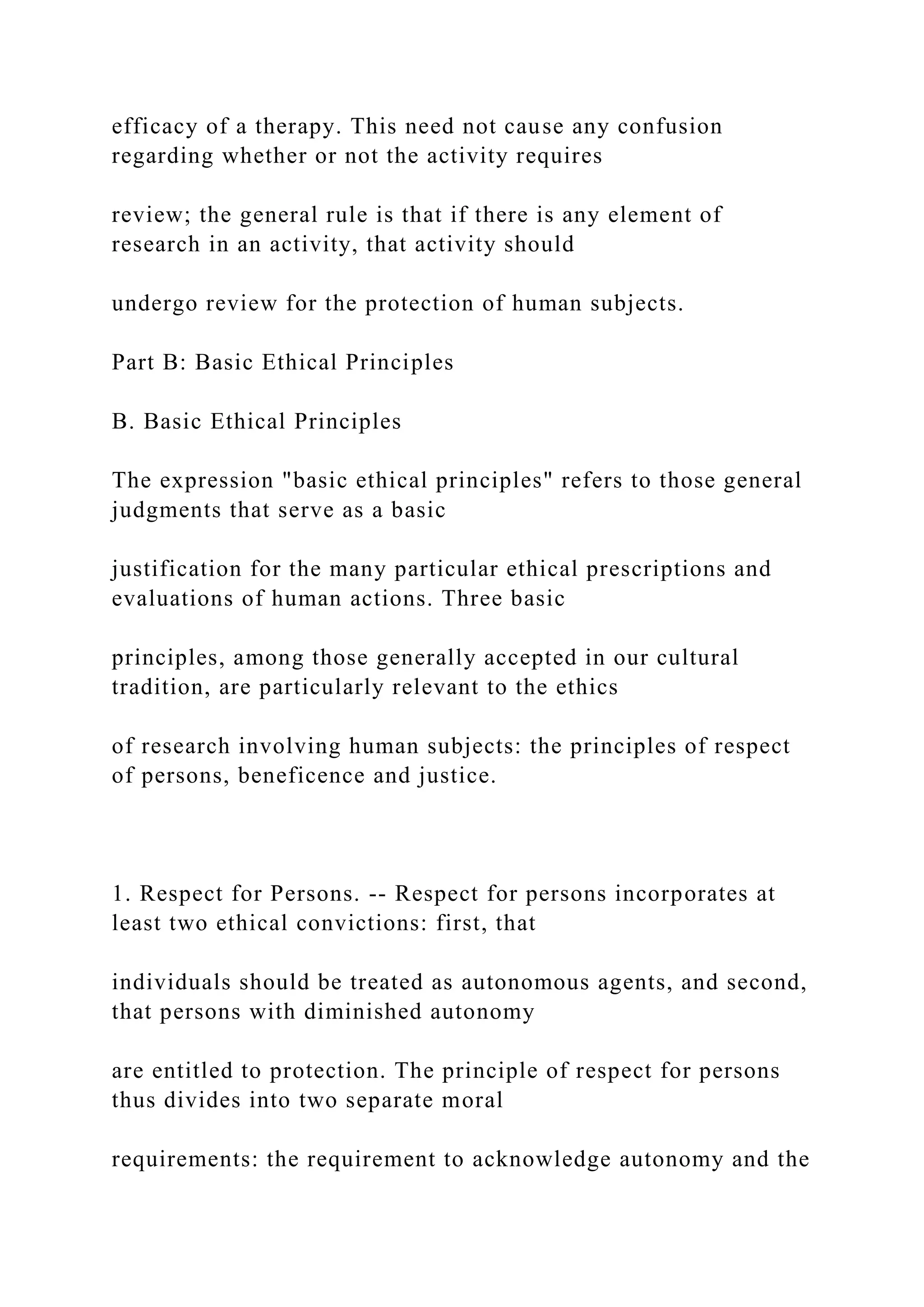 efficacy of a therapy. This need not cause any confusion
regarding whether or not the activity requires
review; the general rule is that if there is any element of
research in an activity, that activity should
undergo review for the protection of human subjects.
Part B: Basic Ethical Principles
B. Basic Ethical Principles
The expression "basic ethical principles" refers to those general
judgments that serve as a basic
justification for the many particular ethical prescriptions and
evaluations of human actions. Three basic
principles, among those generally accepted in our cultural
tradition, are particularly relevant to the ethics
of research involving human subjects: the principles of respect
of persons, beneficence and justice.
1. Respect for Persons. -- Respect for persons incorporates at
least two ethical convictions: first, that
individuals should be treated as autonomous agents, and second,
that persons with diminished autonomy
are entitled to protection. The principle of respect for persons
thus divides into two separate moral
requirements: the requirement to acknowledge autonomy and the
 