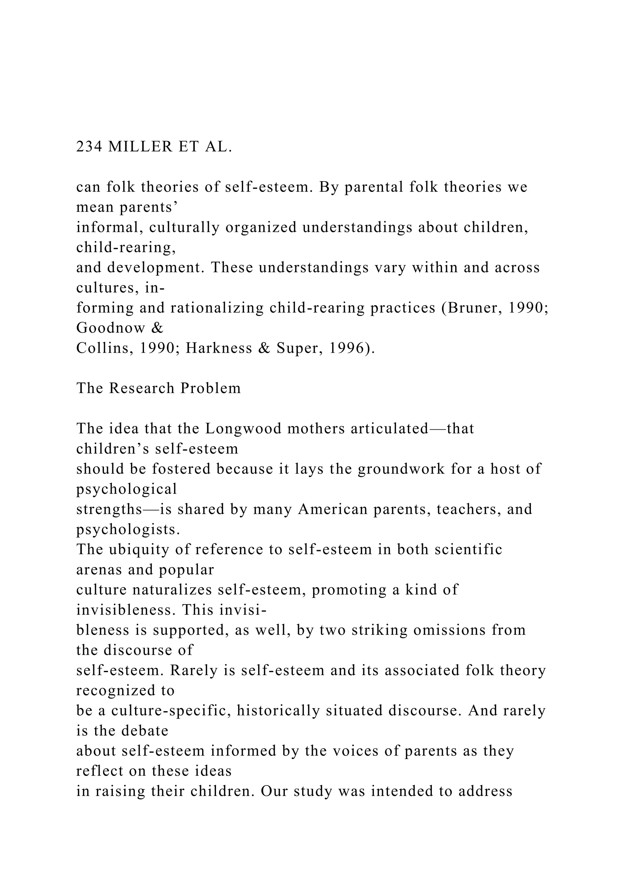 234 MILLER ET AL.
can folk theories of self-esteem. By parental folk theories we
mean parents’
informal, culturally organized understandings about children,
child-rearing,
and development. These understandings vary within and across
cultures, in-
forming and rationalizing child-rearing practices (Bruner, 1990;
Goodnow &
Collins, 1990; Harkness & Super, 1996).
The Research Problem
The idea that the Longwood mothers articulated—that
children’s self-esteem
should be fostered because it lays the groundwork for a host of
psychological
strengths—is shared by many American parents, teachers, and
psychologists.
The ubiquity of reference to self-esteem in both scientific
arenas and popular
culture naturalizes self-esteem, promoting a kind of
invisibleness. This invisi-
bleness is supported, as well, by two striking omissions from
the discourse of
self-esteem. Rarely is self-esteem and its associated folk theory
recognized to
be a culture-specific, historically situated discourse. And rarely
is the debate
about self-esteem informed by the voices of parents as they
reflect on these ideas
in raising their children. Our study was intended to address
 
