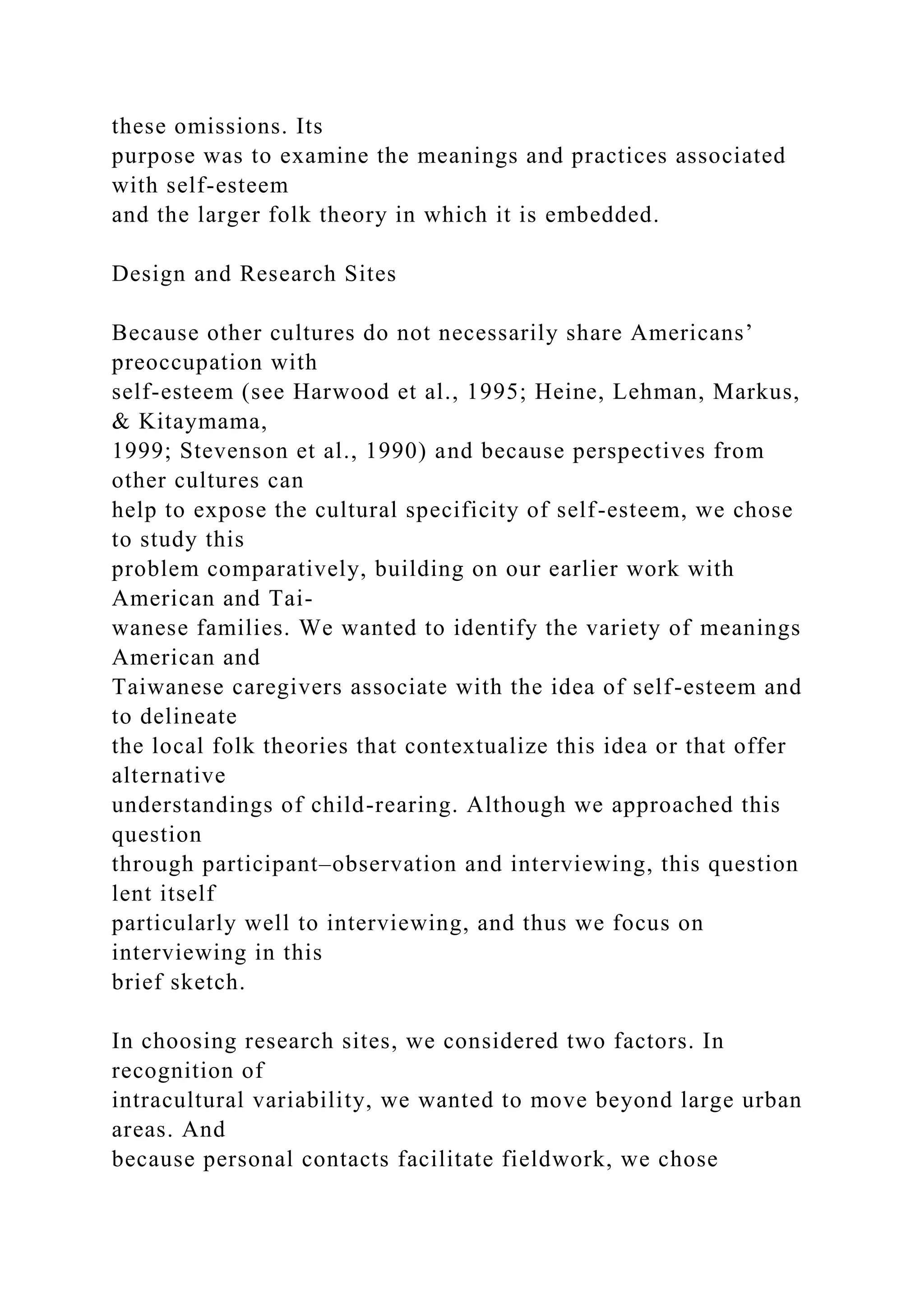 these omissions. Its
purpose was to examine the meanings and practices associated
with self-esteem
and the larger folk theory in which it is embedded.
Design and Research Sites
Because other cultures do not necessarily share Americans’
preoccupation with
self-esteem (see Harwood et al., 1995; Heine, Lehman, Markus,
& Kitaymama,
1999; Stevenson et al., 1990) and because perspectives from
other cultures can
help to expose the cultural specificity of self-esteem, we chose
to study this
problem comparatively, building on our earlier work with
American and Tai-
wanese families. We wanted to identify the variety of meanings
American and
Taiwanese caregivers associate with the idea of self-esteem and
to delineate
the local folk theories that contextualize this idea or that offer
alternative
understandings of child-rearing. Although we approached this
question
through participant–observation and interviewing, this question
lent itself
particularly well to interviewing, and thus we focus on
interviewing in this
brief sketch.
In choosing research sites, we considered two factors. In
recognition of
intracultural variability, we wanted to move beyond large urban
areas. And
because personal contacts facilitate fieldwork, we chose
 