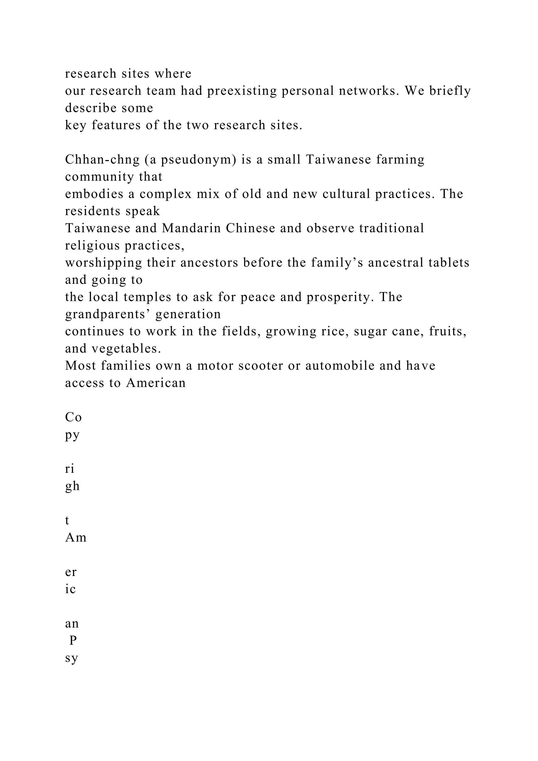 research sites where
our research team had preexisting personal networks. We briefly
describe some
key features of the two research sites.
Chhan-chng (a pseudonym) is a small Taiwanese farming
community that
embodies a complex mix of old and new cultural practices. The
residents speak
Taiwanese and Mandarin Chinese and observe traditional
religious practices,
worshipping their ancestors before the family’s ancestral tablets
and going to
the local temples to ask for peace and prosperity. The
grandparents’ generation
continues to work in the fields, growing rice, sugar cane, fruits,
and vegetables.
Most families own a motor scooter or automobile and have
access to American
Co
py
ri
gh
t
Am
er
ic
an
P
sy
 
