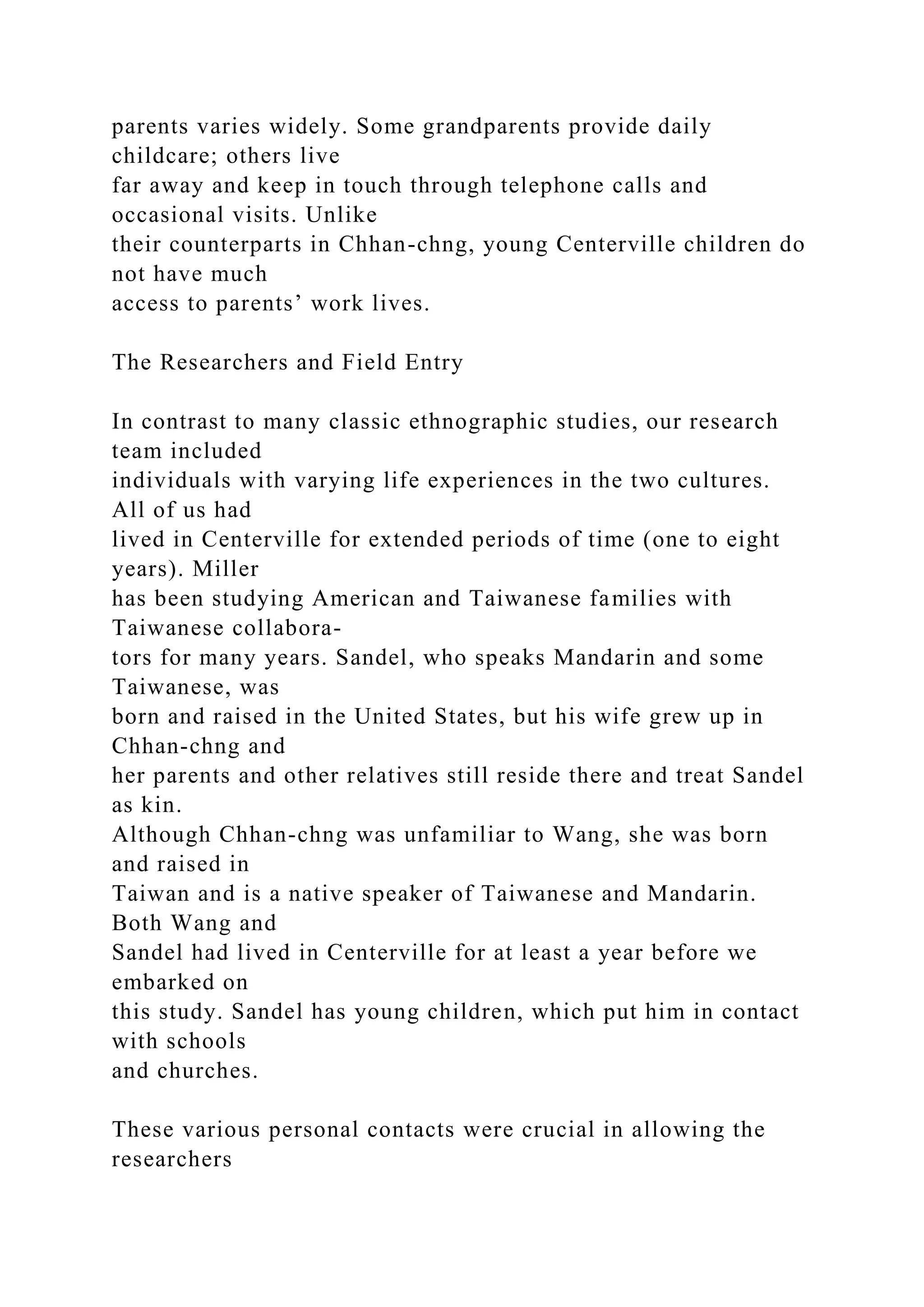 parents varies widely. Some grandparents provide daily
childcare; others live
far away and keep in touch through telephone calls and
occasional visits. Unlike
their counterparts in Chhan-chng, young Centerville children do
not have much
access to parents’ work lives.
The Researchers and Field Entry
In contrast to many classic ethnographic studies, our research
team included
individuals with varying life experiences in the two cultures.
All of us had
lived in Centerville for extended periods of time (one to eight
years). Miller
has been studying American and Taiwanese families with
Taiwanese collabora-
tors for many years. Sandel, who speaks Mandarin and some
Taiwanese, was
born and raised in the United States, but his wife grew up in
Chhan-chng and
her parents and other relatives still reside there and treat Sandel
as kin.
Although Chhan-chng was unfamiliar to Wang, she was born
and raised in
Taiwan and is a native speaker of Taiwanese and Mandarin.
Both Wang and
Sandel had lived in Centerville for at least a year before we
embarked on
this study. Sandel has young children, which put him in contact
with schools
and churches.
These various personal contacts were crucial in allowing the
researchers
 