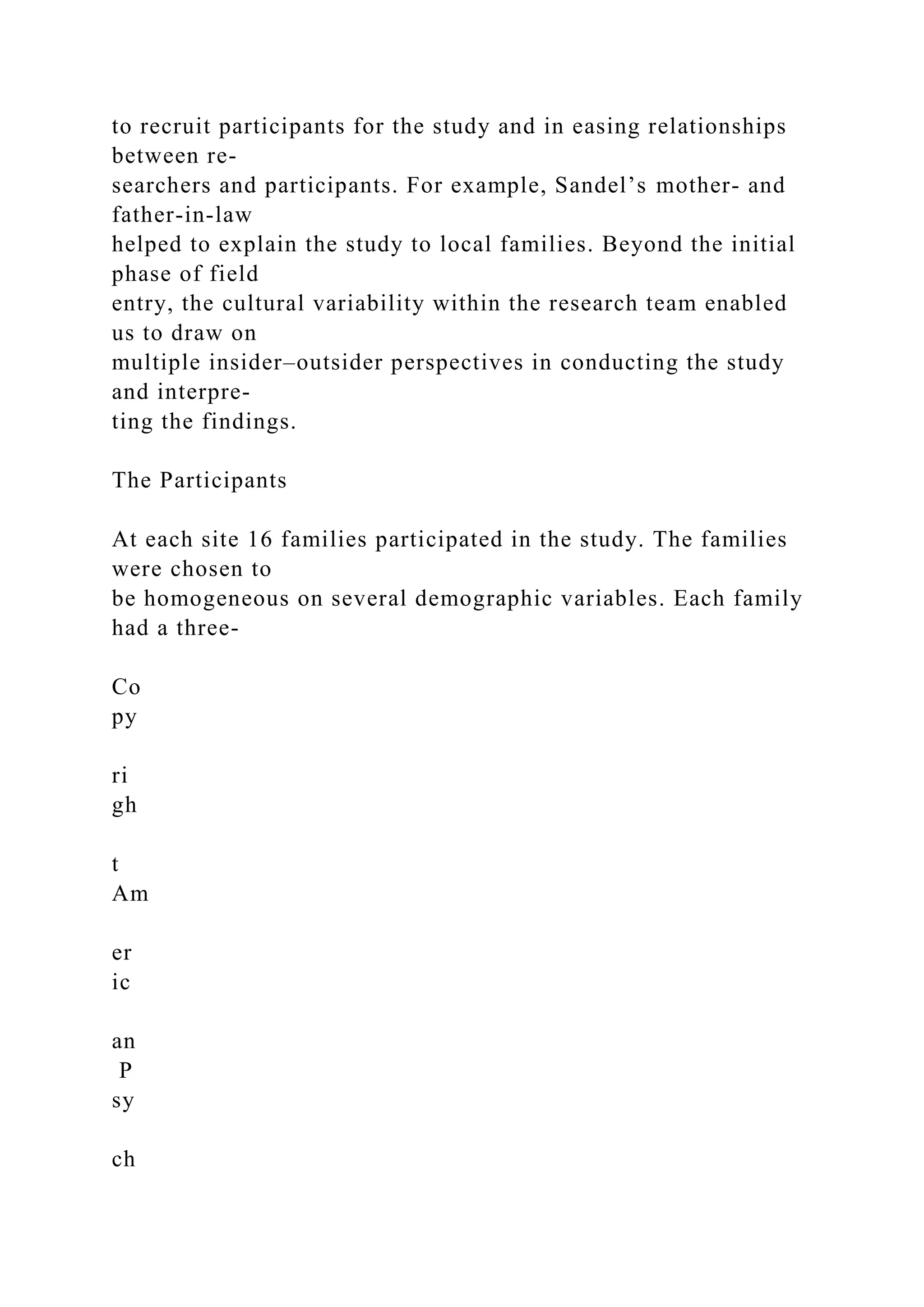 to recruit participants for the study and in easing relationships
between re-
searchers and participants. For example, Sandel’s mother- and
father-in-law
helped to explain the study to local families. Beyond the initial
phase of field
entry, the cultural variability within the research team enabled
us to draw on
multiple insider–outsider perspectives in conducting the study
and interpre-
ting the findings.
The Participants
At each site 16 families participated in the study. The families
were chosen to
be homogeneous on several demographic variables. Each family
had a three-
Co
py
ri
gh
t
Am
er
ic
an
P
sy
ch
 