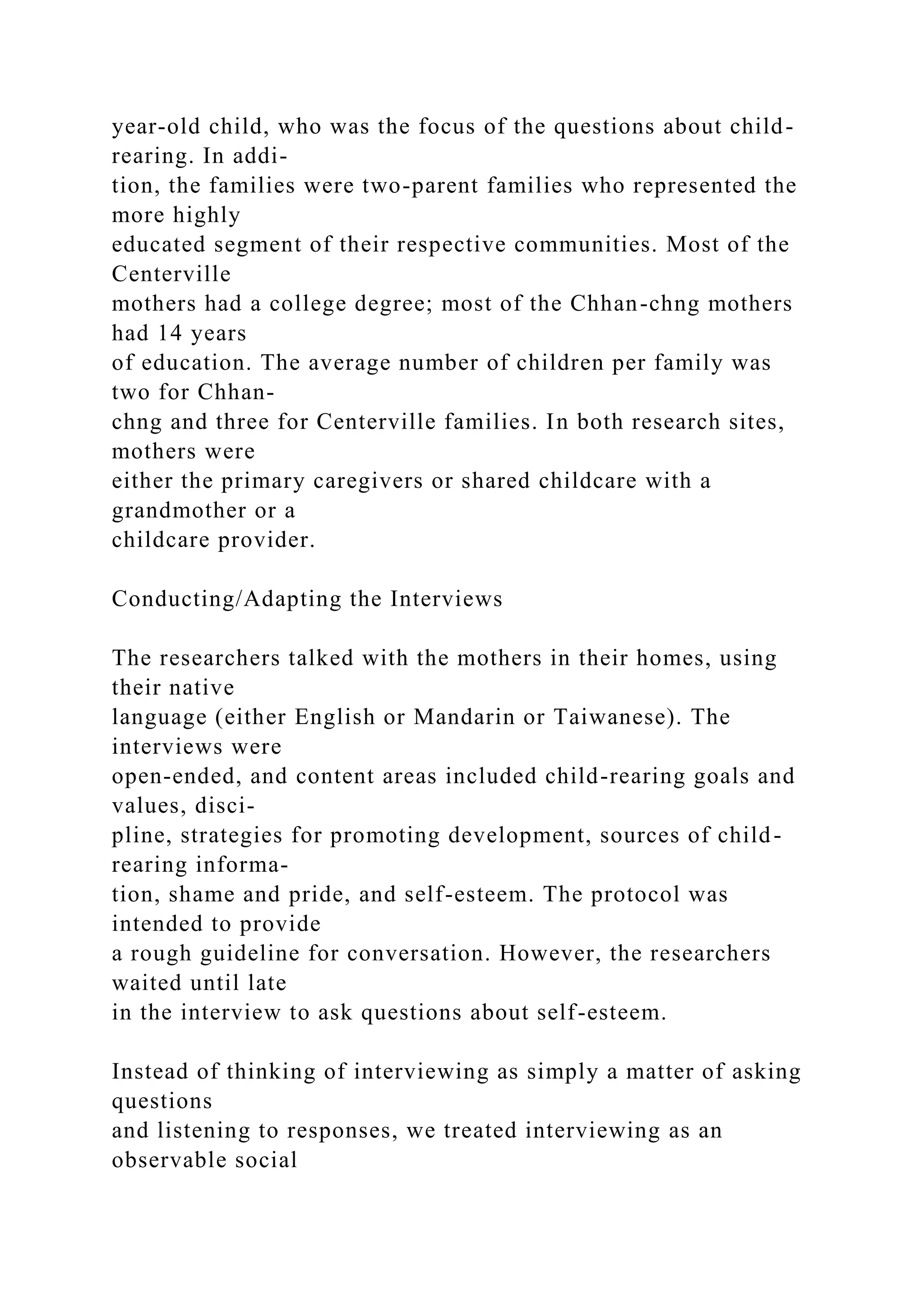 year-old child, who was the focus of the questions about child-
rearing. In addi-
tion, the families were two-parent families who represented the
more highly
educated segment of their respective communities. Most of the
Centerville
mothers had a college degree; most of the Chhan-chng mothers
had 14 years
of education. The average number of children per family was
two for Chhan-
chng and three for Centerville families. In both research sites,
mothers were
either the primary caregivers or shared childcare with a
grandmother or a
childcare provider.
Conducting/Adapting the Interviews
The researchers talked with the mothers in their homes, using
their native
language (either English or Mandarin or Taiwanese). The
interviews were
open-ended, and content areas included child-rearing goals and
values, disci-
pline, strategies for promoting development, sources of child-
rearing informa-
tion, shame and pride, and self-esteem. The protocol was
intended to provide
a rough guideline for conversation. However, the researchers
waited until late
in the interview to ask questions about self-esteem.
Instead of thinking of interviewing as simply a matter of asking
questions
and listening to responses, we treated interviewing as an
observable social
 