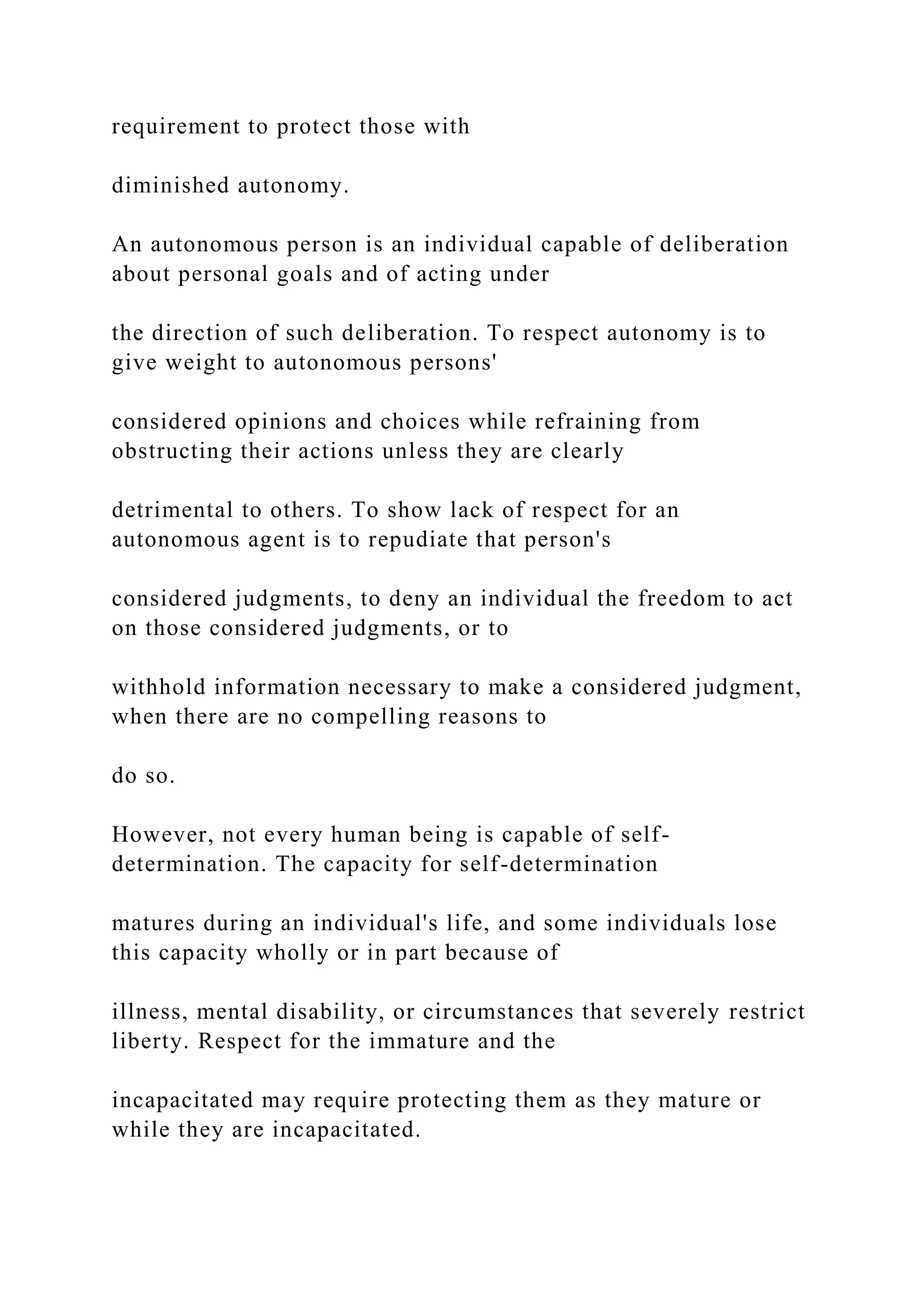 requirement to protect those with
diminished autonomy.
An autonomous person is an individual capable of deliberation
about personal goals and of acting under
the direction of such deliberation. To respect autonomy is to
give weight to autonomous persons'
considered opinions and choices while refraining from
obstructing their actions unless they are clearly
detrimental to others. To show lack of respect for an
autonomous agent is to repudiate that person's
considered judgments, to deny an individual the freedom to act
on those considered judgments, or to
withhold information necessary to make a considered judgment,
when there are no compelling reasons to
do so.
However, not every human being is capable of self-
determination. The capacity for self-determination
matures during an individual's life, and some individuals lose
this capacity wholly or in part because of
illness, mental disability, or circumstances that severely restrict
liberty. Respect for the immature and the
incapacitated may require protecting them as they mature or
while they are incapacitated.
 