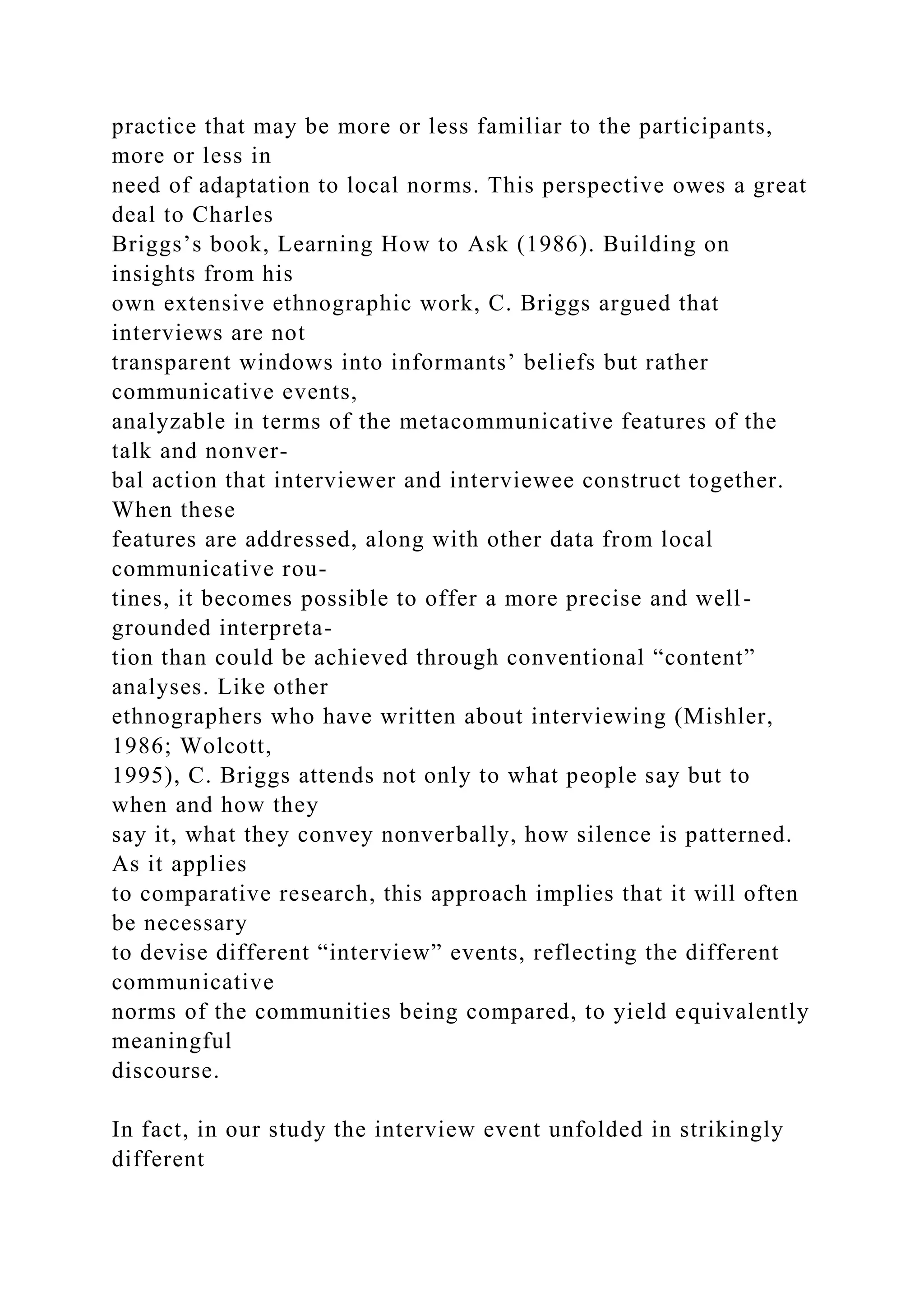 practice that may be more or less familiar to the participants,
more or less in
need of adaptation to local norms. This perspective owes a great
deal to Charles
Briggs’s book, Learning How to Ask (1986). Building on
insights from his
own extensive ethnographic work, C. Briggs argued that
interviews are not
transparent windows into informants’ beliefs but rather
communicative events,
analyzable in terms of the metacommunicative features of the
talk and nonver-
bal action that interviewer and interviewee construct together.
When these
features are addressed, along with other data from local
communicative rou-
tines, it becomes possible to offer a more precise and well-
grounded interpreta-
tion than could be achieved through conventional “content”
analyses. Like other
ethnographers who have written about interviewing (Mishler,
1986; Wolcott,
1995), C. Briggs attends not only to what people say but to
when and how they
say it, what they convey nonverbally, how silence is patterned.
As it applies
to comparative research, this approach implies that it will often
be necessary
to devise different “interview” events, reflecting the different
communicative
norms of the communities being compared, to yield equivalently
meaningful
discourse.
In fact, in our study the interview event unfolded in strikingly
different
 