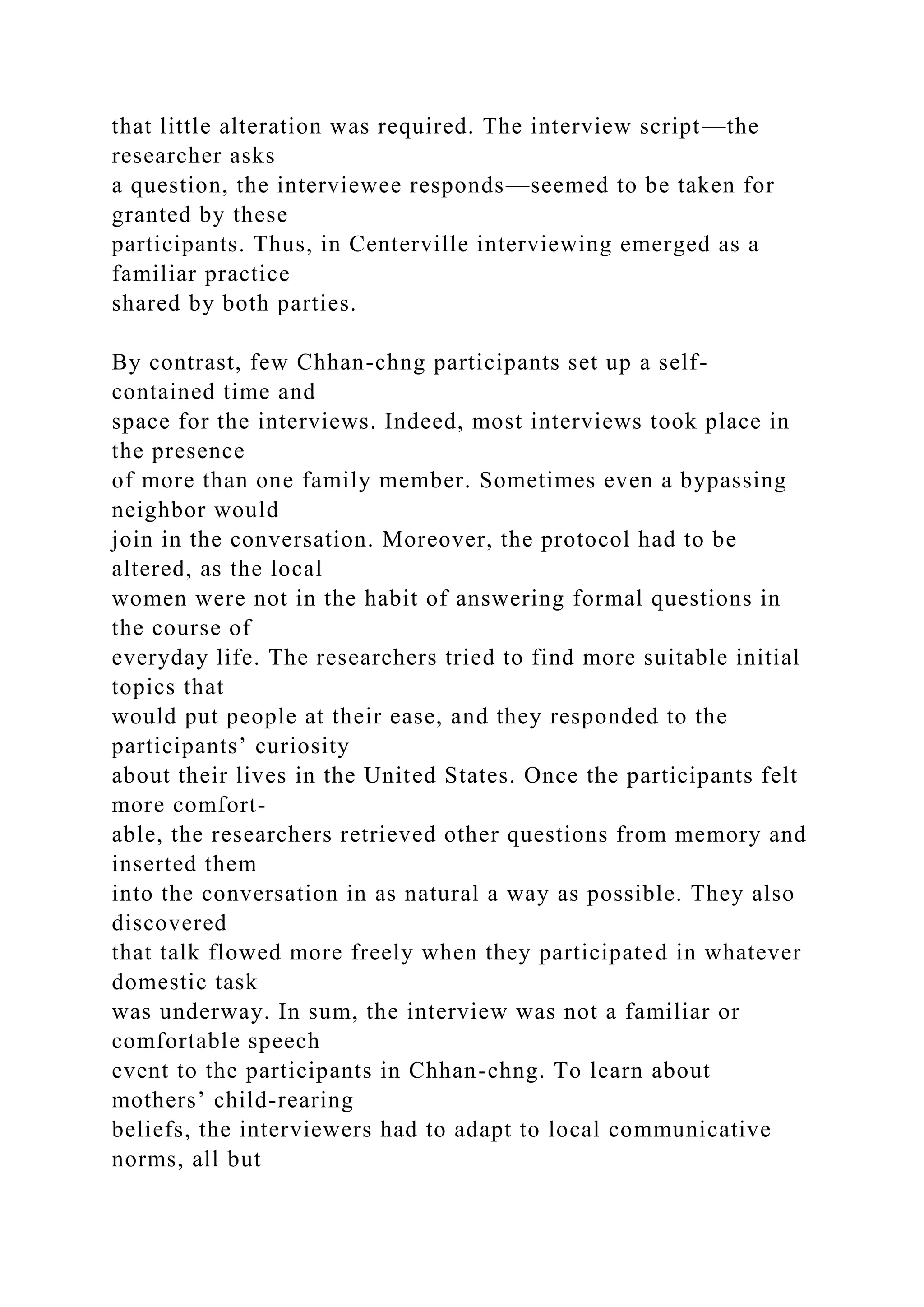 that little alteration was required. The interview script—the
researcher asks
a question, the interviewee responds—seemed to be taken for
granted by these
participants. Thus, in Centerville interviewing emerged as a
familiar practice
shared by both parties.
By contrast, few Chhan-chng participants set up a self-
contained time and
space for the interviews. Indeed, most interviews took place in
the presence
of more than one family member. Sometimes even a bypassing
neighbor would
join in the conversation. Moreover, the protocol had to be
altered, as the local
women were not in the habit of answering formal questions in
the course of
everyday life. The researchers tried to find more suitable initial
topics that
would put people at their ease, and they responded to the
participants’ curiosity
about their lives in the United States. Once the participants felt
more comfort-
able, the researchers retrieved other questions from memory and
inserted them
into the conversation in as natural a way as possible. They also
discovered
that talk flowed more freely when they participated in whatever
domestic task
was underway. In sum, the interview was not a familiar or
comfortable speech
event to the participants in Chhan-chng. To learn about
mothers’ child-rearing
beliefs, the interviewers had to adapt to local communicative
norms, all but
 