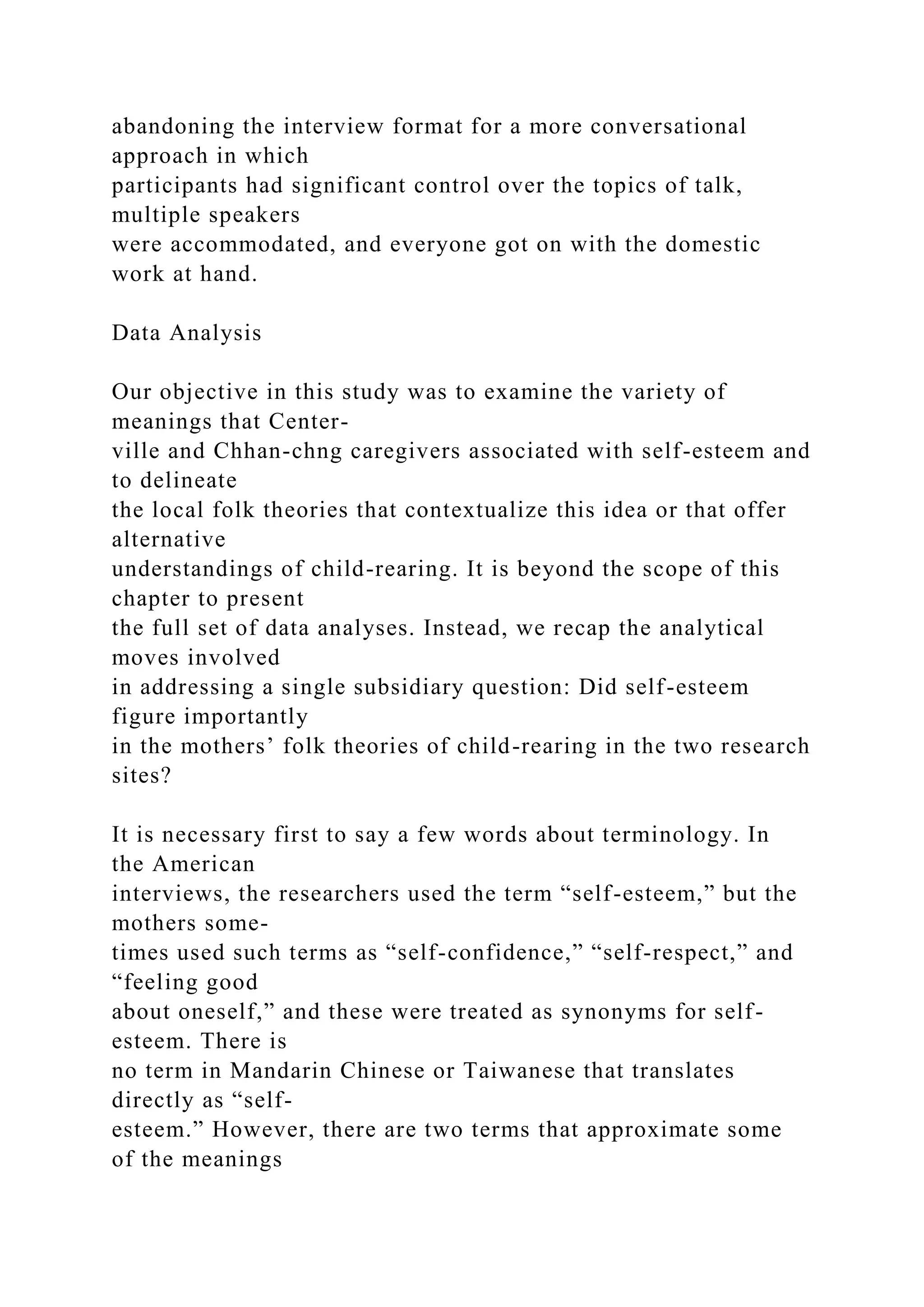 abandoning the interview format for a more conversational
approach in which
participants had significant control over the topics of talk,
multiple speakers
were accommodated, and everyone got on with the domestic
work at hand.
Data Analysis
Our objective in this study was to examine the variety of
meanings that Center-
ville and Chhan-chng caregivers associated with self-esteem and
to delineate
the local folk theories that contextualize this idea or that offer
alternative
understandings of child-rearing. It is beyond the scope of this
chapter to present
the full set of data analyses. Instead, we recap the analytical
moves involved
in addressing a single subsidiary question: Did self-esteem
figure importantly
in the mothers’ folk theories of child-rearing in the two research
sites?
It is necessary first to say a few words about terminology. In
the American
interviews, the researchers used the term “self-esteem,” but the
mothers some-
times used such terms as “self-confidence,” “self-respect,” and
“feeling good
about oneself,” and these were treated as synonyms for self-
esteem. There is
no term in Mandarin Chinese or Taiwanese that translates
directly as “self-
esteem.” However, there are two terms that approximate some
of the meanings
 