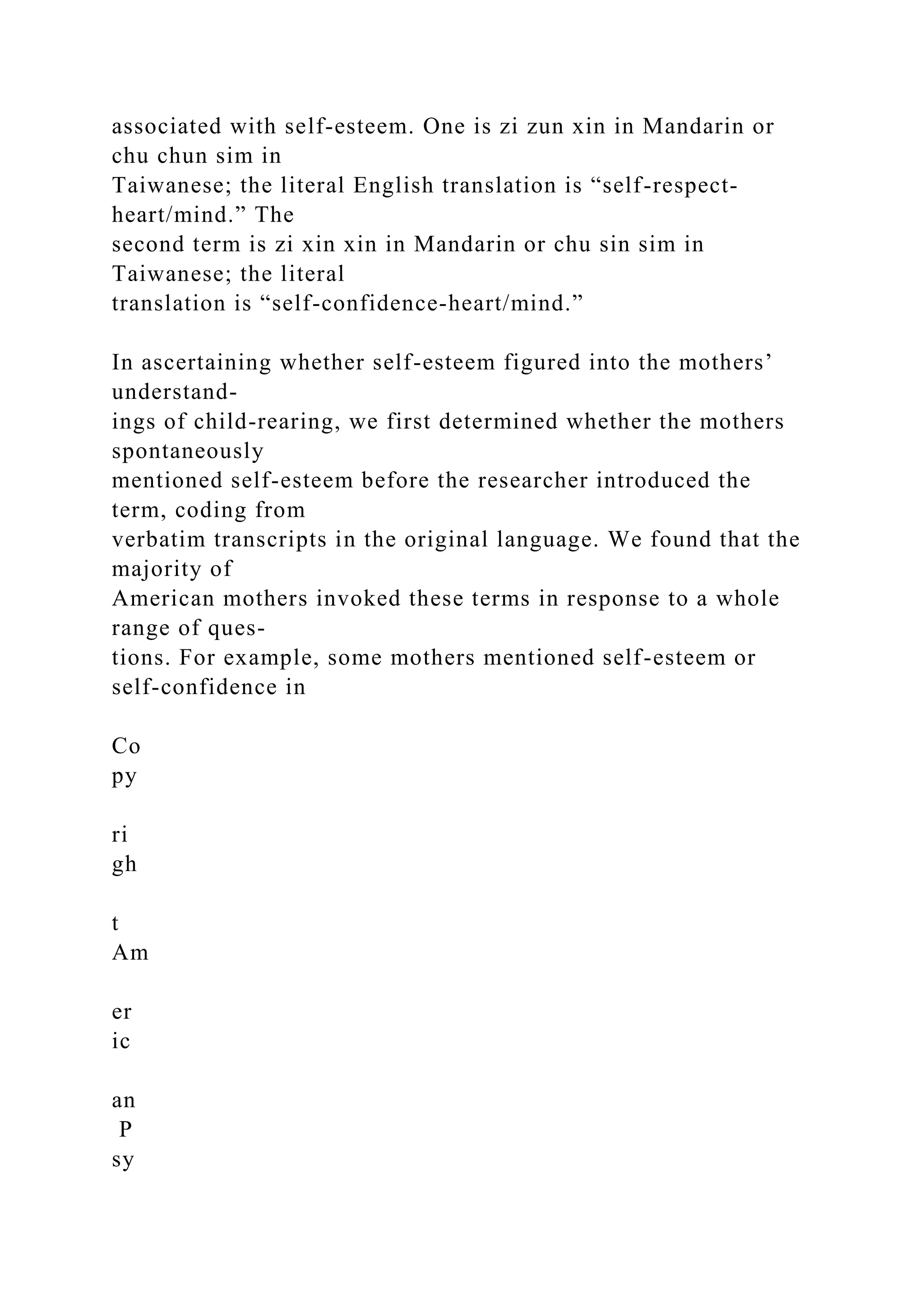 associated with self-esteem. One is zi zun xin in Mandarin or
chu chun sim in
Taiwanese; the literal English translation is “self-respect-
heart/mind.” The
second term is zi xin xin in Mandarin or chu sin sim in
Taiwanese; the literal
translation is “self-confidence-heart/mind.”
In ascertaining whether self-esteem figured into the mothers’
understand-
ings of child-rearing, we first determined whether the mothers
spontaneously
mentioned self-esteem before the researcher introduced the
term, coding from
verbatim transcripts in the original language. We found that the
majority of
American mothers invoked these terms in response to a whole
range of ques-
tions. For example, some mothers mentioned self-esteem or
self-confidence in
Co
py
ri
gh
t
Am
er
ic
an
P
sy
 
