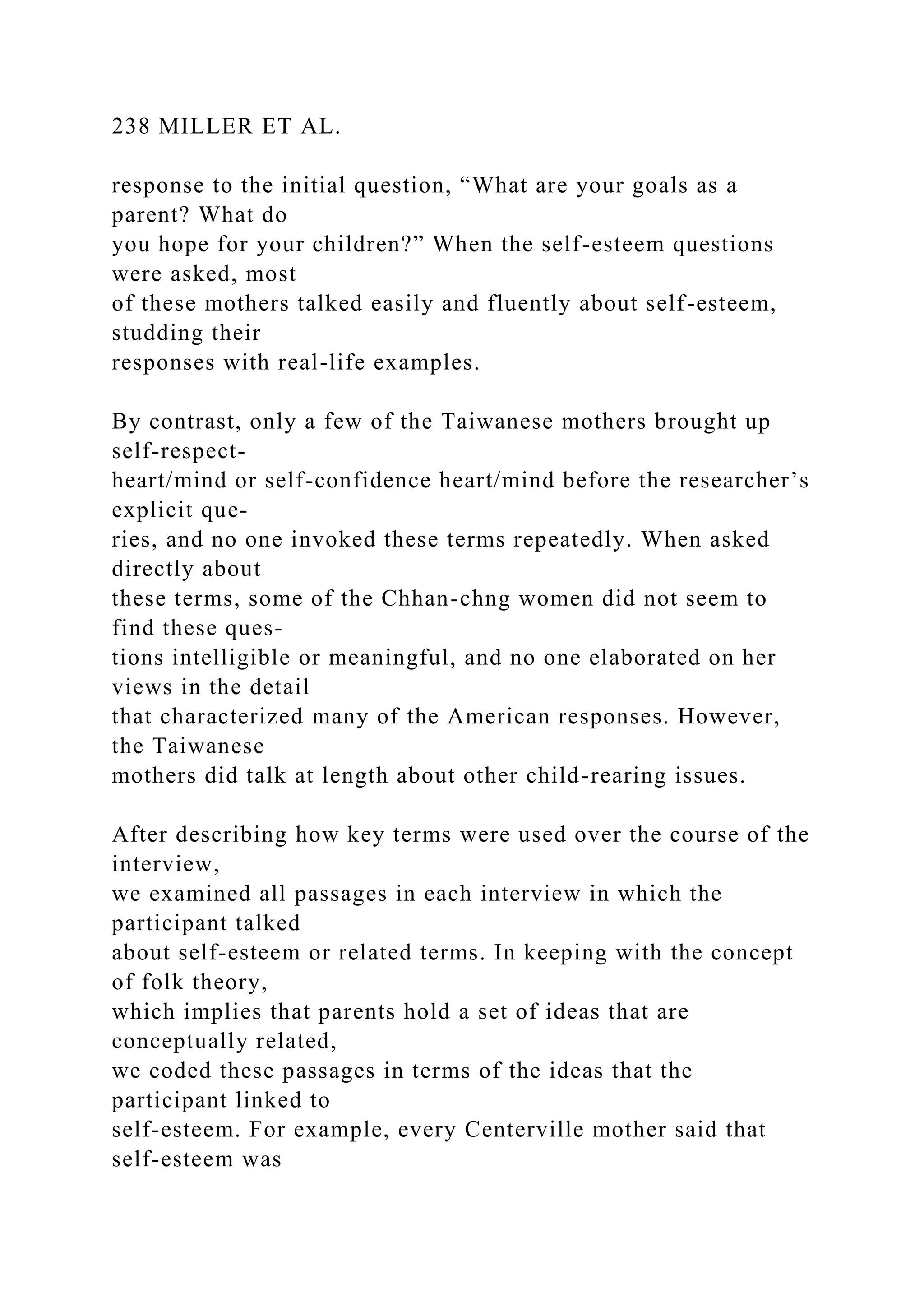 238 MILLER ET AL.
response to the initial question, “What are your goals as a
parent? What do
you hope for your children?” When the self-esteem questions
were asked, most
of these mothers talked easily and fluently about self-esteem,
studding their
responses with real-life examples.
By contrast, only a few of the Taiwanese mothers brought up
self-respect-
heart/mind or self-confidence heart/mind before the researcher’s
explicit que-
ries, and no one invoked these terms repeatedly. When asked
directly about
these terms, some of the Chhan-chng women did not seem to
find these ques-
tions intelligible or meaningful, and no one elaborated on her
views in the detail
that characterized many of the American responses. However,
the Taiwanese
mothers did talk at length about other child-rearing issues.
After describing how key terms were used over the course of the
interview,
we examined all passages in each interview in which the
participant talked
about self-esteem or related terms. In keeping with the concept
of folk theory,
which implies that parents hold a set of ideas that are
conceptually related,
we coded these passages in terms of the ideas that the
participant linked to
self-esteem. For example, every Centerville mother said that
self-esteem was
 