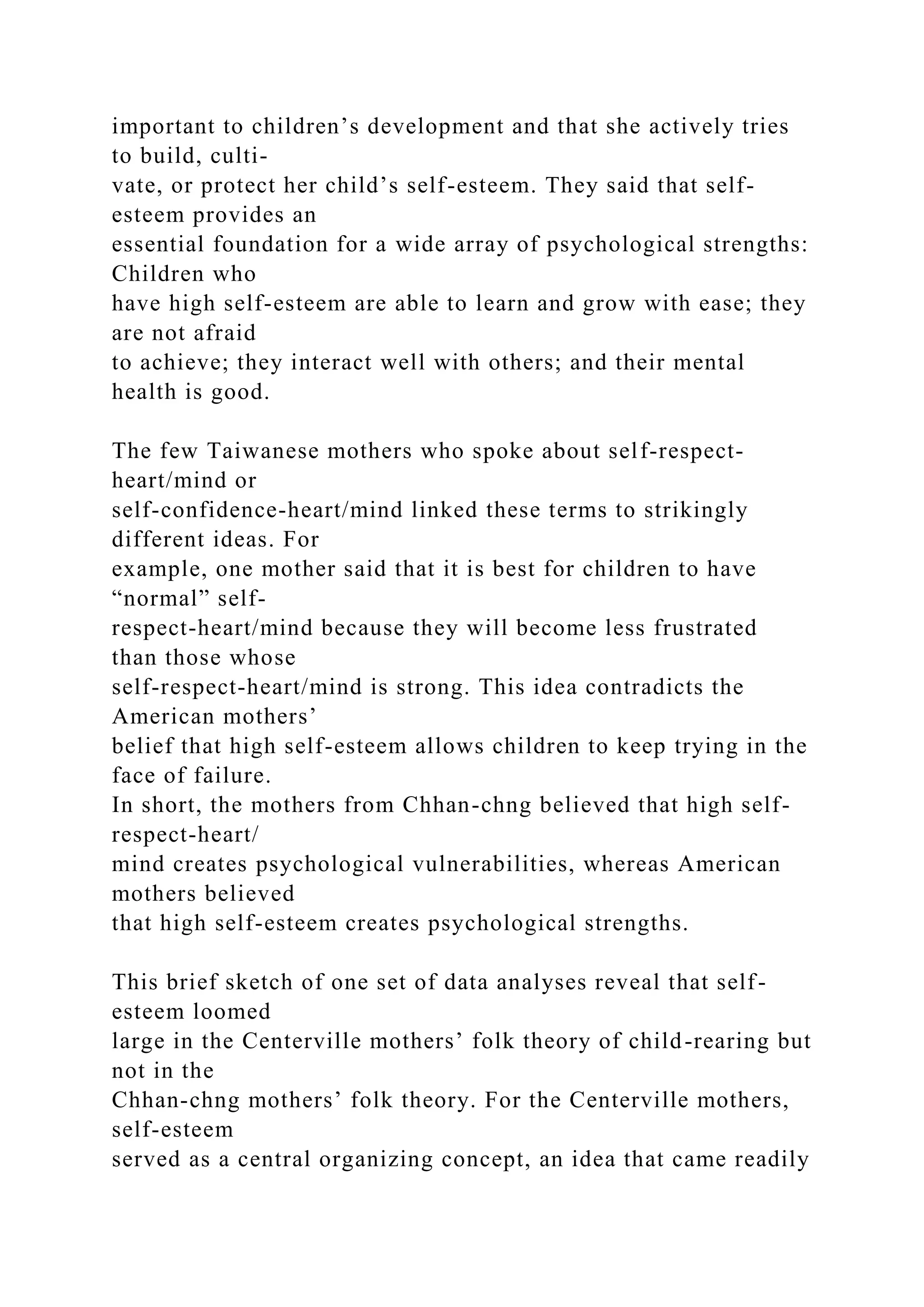 important to children’s development and that she actively tries
to build, culti-
vate, or protect her child’s self-esteem. They said that self-
esteem provides an
essential foundation for a wide array of psychological strengths:
Children who
have high self-esteem are able to learn and grow with ease; they
are not afraid
to achieve; they interact well with others; and their mental
health is good.
The few Taiwanese mothers who spoke about self-respect-
heart/mind or
self-confidence-heart/mind linked these terms to strikingly
different ideas. For
example, one mother said that it is best for children to have
“normal” self-
respect-heart/mind because they will become less frustrated
than those whose
self-respect-heart/mind is strong. This idea contradicts the
American mothers’
belief that high self-esteem allows children to keep trying in the
face of failure.
In short, the mothers from Chhan-chng believed that high self-
respect-heart/
mind creates psychological vulnerabilities, whereas American
mothers believed
that high self-esteem creates psychological strengths.
This brief sketch of one set of data analyses reveal that self-
esteem loomed
large in the Centerville mothers’ folk theory of child-rearing but
not in the
Chhan-chng mothers’ folk theory. For the Centerville mothers,
self-esteem
served as a central organizing concept, an idea that came readily
 