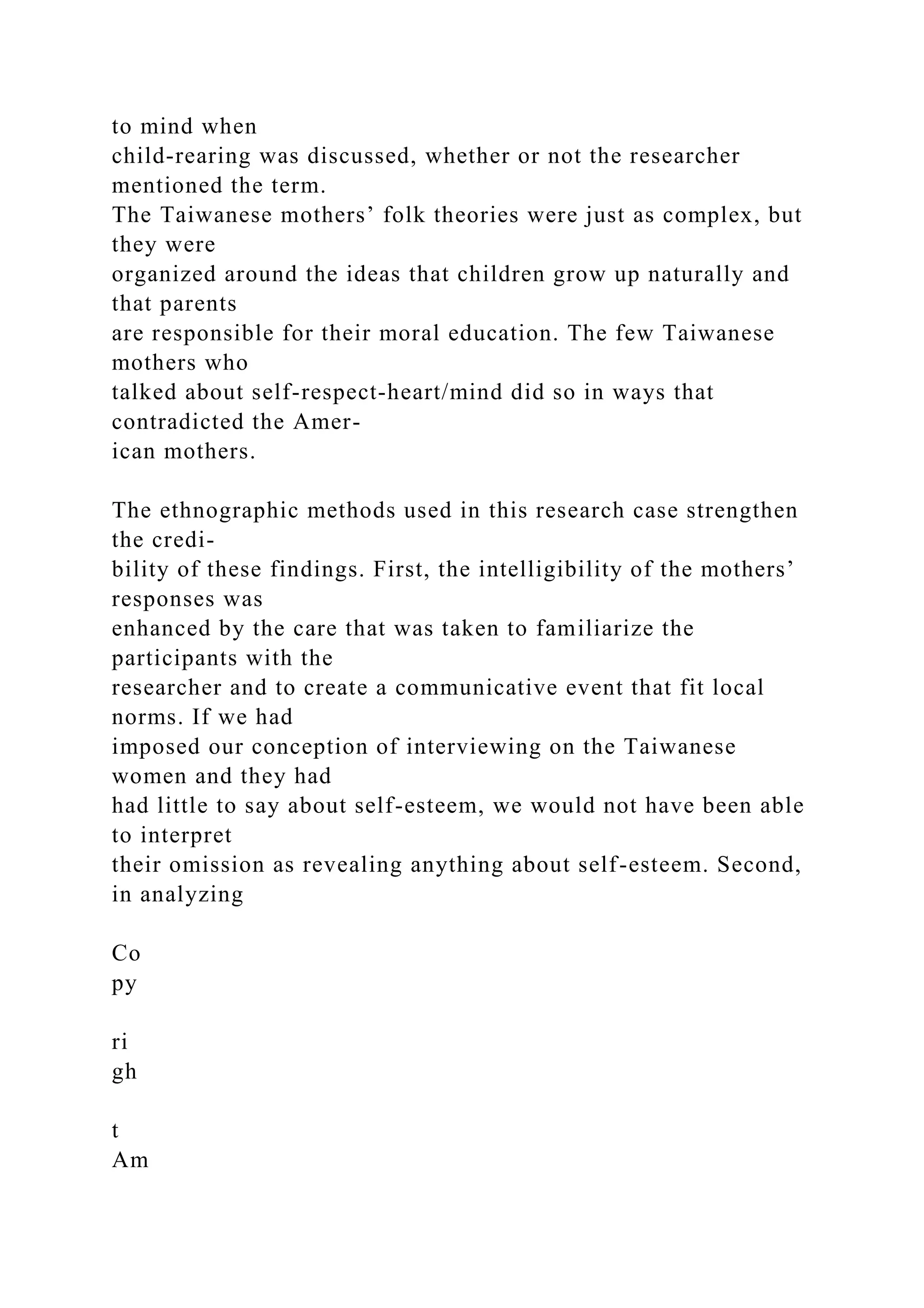 to mind when
child-rearing was discussed, whether or not the researcher
mentioned the term.
The Taiwanese mothers’ folk theories were just as complex, but
they were
organized around the ideas that children grow up naturally and
that parents
are responsible for their moral education. The few Taiwanese
mothers who
talked about self-respect-heart/mind did so in ways that
contradicted the Amer-
ican mothers.
The ethnographic methods used in this research case strengthen
the credi-
bility of these findings. First, the intelligibility of the mothers’
responses was
enhanced by the care that was taken to familiarize the
participants with the
researcher and to create a communicative event that fit local
norms. If we had
imposed our conception of interviewing on the Taiwanese
women and they had
had little to say about self-esteem, we would not have been able
to interpret
their omission as revealing anything about self-esteem. Second,
in analyzing
Co
py
ri
gh
t
Am
 