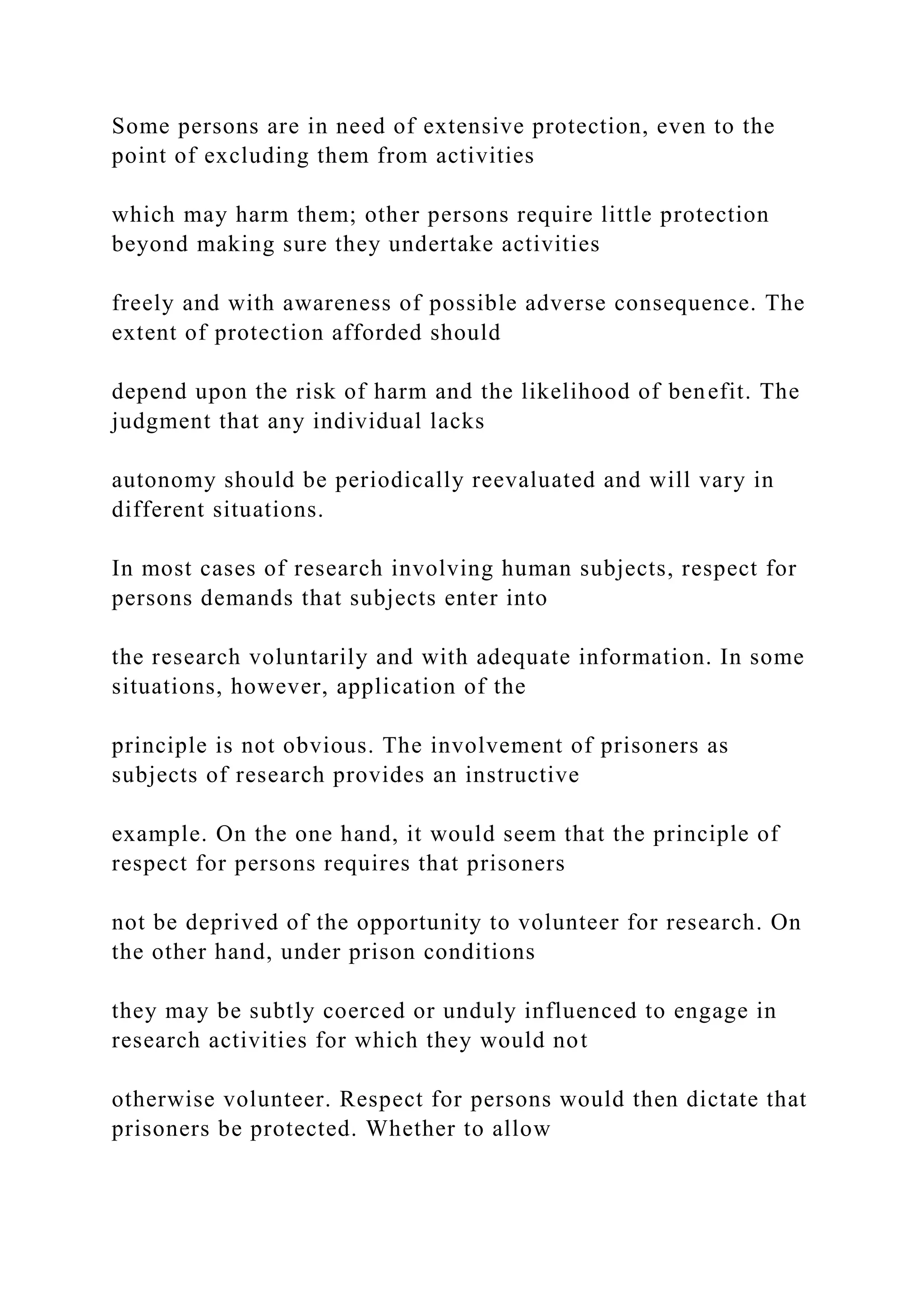 Some persons are in need of extensive protection, even to the
point of excluding them from activities
which may harm them; other persons require little protection
beyond making sure they undertake activities
freely and with awareness of possible adverse consequence. The
extent of protection afforded should
depend upon the risk of harm and the likelihood of benefit. The
judgment that any individual lacks
autonomy should be periodically reevaluated and will vary in
different situations.
In most cases of research involving human subjects, respect for
persons demands that subjects enter into
the research voluntarily and with adequate information. In some
situations, however, application of the
principle is not obvious. The involvement of prisoners as
subjects of research provides an instructive
example. On the one hand, it would seem that the principle of
respect for persons requires that prisoners
not be deprived of the opportunity to volunteer for research. On
the other hand, under prison conditions
they may be subtly coerced or unduly influenced to engage in
research activities for which they would not
otherwise volunteer. Respect for persons would then dictate that
prisoners be protected. Whether to allow
 