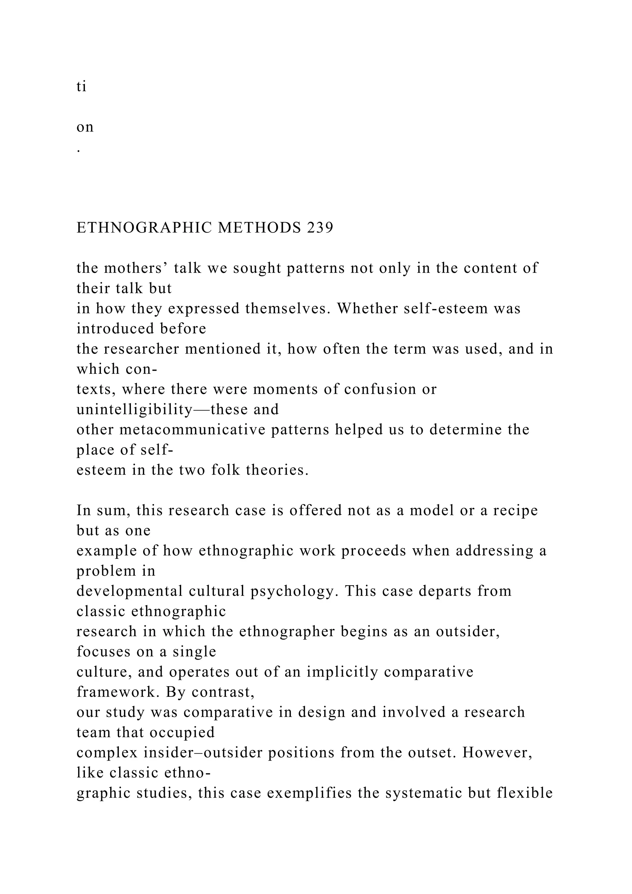 ti
on
.
ETHNOGRAPHIC METHODS 239
the mothers’ talk we sought patterns not only in the content of
their talk but
in how they expressed themselves. Whether self-esteem was
introduced before
the researcher mentioned it, how often the term was used, and in
which con-
texts, where there were moments of confusion or
unintelligibility—these and
other metacommunicative patterns helped us to determine the
place of self-
esteem in the two folk theories.
In sum, this research case is offered not as a model or a recipe
but as one
example of how ethnographic work proceeds when addressing a
problem in
developmental cultural psychology. This case departs from
classic ethnographic
research in which the ethnographer begins as an outsider,
focuses on a single
culture, and operates out of an implicitly comparative
framework. By contrast,
our study was comparative in design and involved a research
team that occupied
complex insider–outsider positions from the outset. However,
like classic ethno-
graphic studies, this case exemplifies the systematic but flexible
 