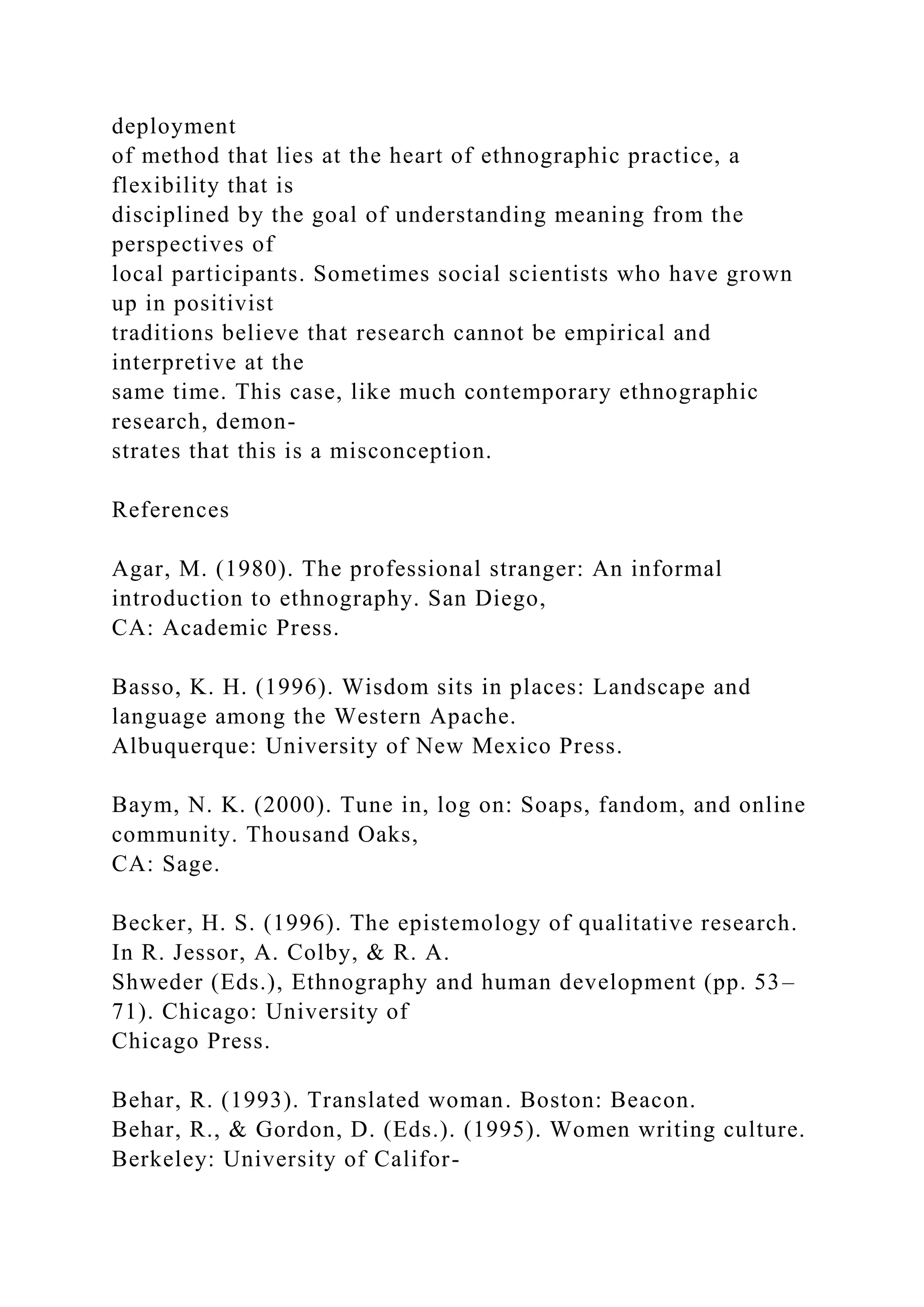 deployment
of method that lies at the heart of ethnographic practice, a
flexibility that is
disciplined by the goal of understanding meaning from the
perspectives of
local participants. Sometimes social scientists who have grown
up in positivist
traditions believe that research cannot be empirical and
interpretive at the
same time. This case, like much contemporary ethnographic
research, demon-
strates that this is a misconception.
References
Agar, M. (1980). The professional stranger: An informal
introduction to ethnography. San Diego,
CA: Academic Press.
Basso, K. H. (1996). Wisdom sits in places: Landscape and
language among the Western Apache.
Albuquerque: University of New Mexico Press.
Baym, N. K. (2000). Tune in, log on: Soaps, fandom, and online
community. Thousand Oaks,
CA: Sage.
Becker, H. S. (1996). The epistemology of qualitative research.
In R. Jessor, A. Colby, & R. A.
Shweder (Eds.), Ethnography and human development (pp. 53–
71). Chicago: University of
Chicago Press.
Behar, R. (1993). Translated woman. Boston: Beacon.
Behar, R., & Gordon, D. (Eds.). (1995). Women writing culture.
Berkeley: University of Califor-
 