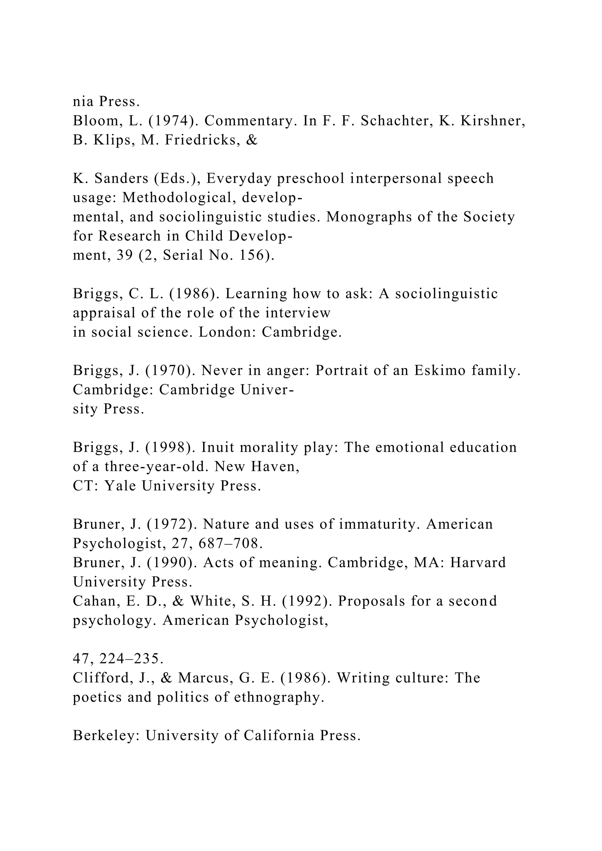 nia Press.
Bloom, L. (1974). Commentary. In F. F. Schachter, K. Kirshner,
B. Klips, M. Friedricks, &
K. Sanders (Eds.), Everyday preschool interpersonal speech
usage: Methodological, develop-
mental, and sociolinguistic studies. Monographs of the Society
for Research in Child Develop-
ment, 39 (2, Serial No. 156).
Briggs, C. L. (1986). Learning how to ask: A sociolinguistic
appraisal of the role of the interview
in social science. London: Cambridge.
Briggs, J. (1970). Never in anger: Portrait of an Eskimo family.
Cambridge: Cambridge Univer-
sity Press.
Briggs, J. (1998). Inuit morality play: The emotional education
of a three-year-old. New Haven,
CT: Yale University Press.
Bruner, J. (1972). Nature and uses of immaturity. American
Psychologist, 27, 687–708.
Bruner, J. (1990). Acts of meaning. Cambridge, MA: Harvard
University Press.
Cahan, E. D., & White, S. H. (1992). Proposals for a second
psychology. American Psychologist,
47, 224–235.
Clifford, J., & Marcus, G. E. (1986). Writing culture: The
poetics and politics of ethnography.
Berkeley: University of California Press.
 