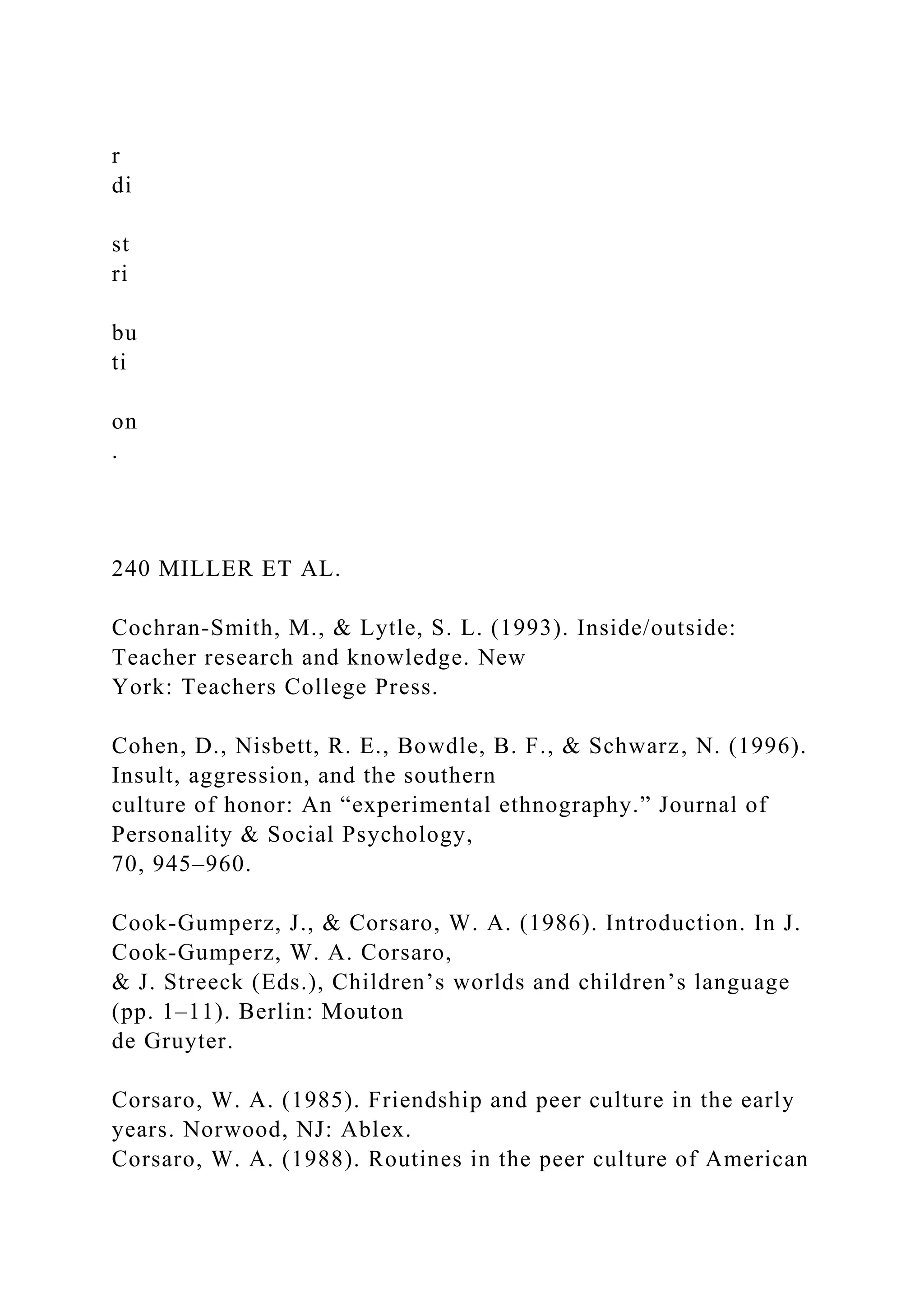 r
di
st
ri
bu
ti
on
.
240 MILLER ET AL.
Cochran-Smith, M., & Lytle, S. L. (1993). Inside/outside:
Teacher research and knowledge. New
York: Teachers College Press.
Cohen, D., Nisbett, R. E., Bowdle, B. F., & Schwarz, N. (1996).
Insult, aggression, and the southern
culture of honor: An “experimental ethnography.” Journal of
Personality & Social Psychology,
70, 945–960.
Cook-Gumperz, J., & Corsaro, W. A. (1986). Introduction. In J.
Cook-Gumperz, W. A. Corsaro,
& J. Streeck (Eds.), Children’s worlds and children’s language
(pp. 1–11). Berlin: Mouton
de Gruyter.
Corsaro, W. A. (1985). Friendship and peer culture in the early
years. Norwood, NJ: Ablex.
Corsaro, W. A. (1988). Routines in the peer culture of American
 