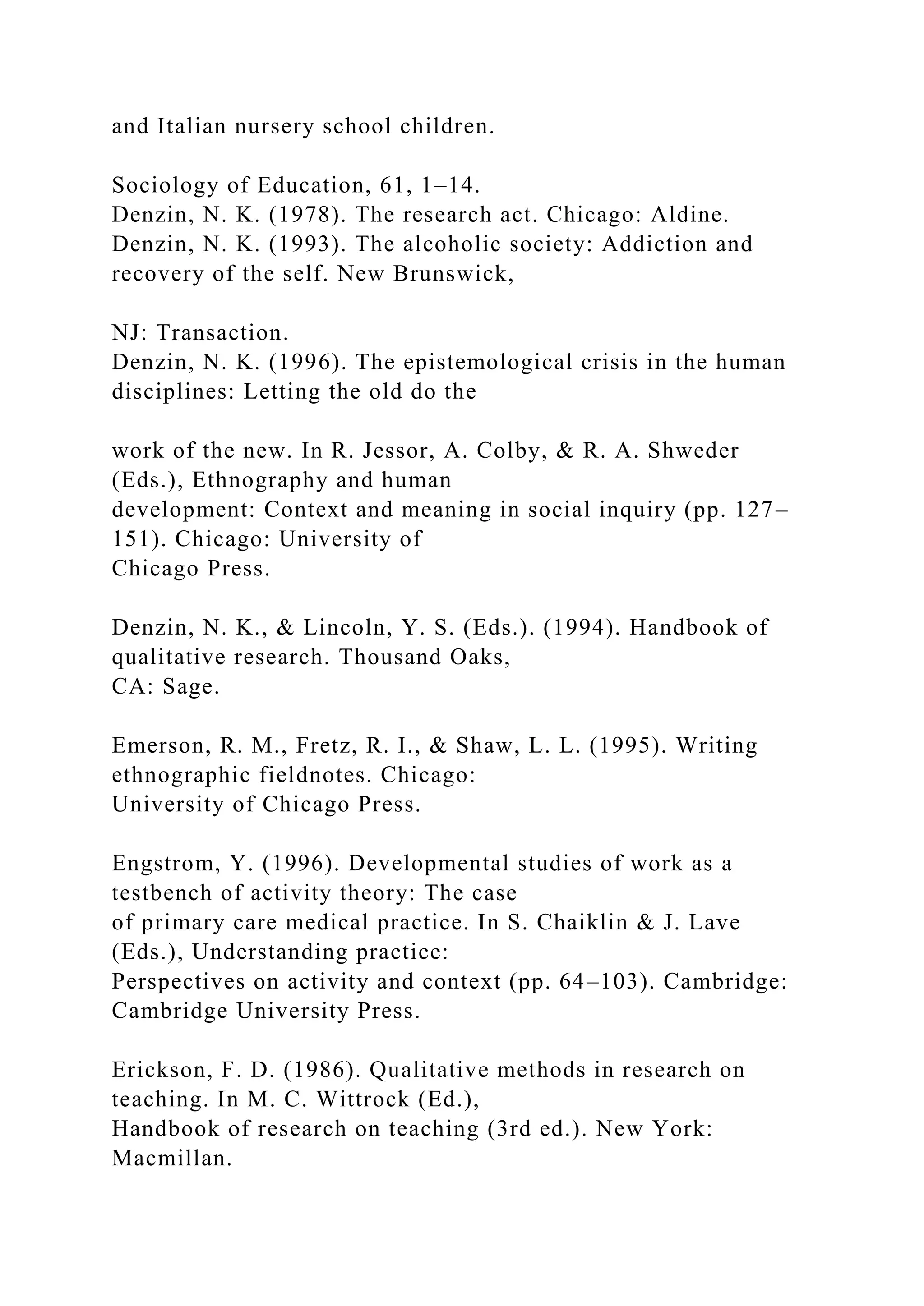 and Italian nursery school children.
Sociology of Education, 61, 1–14.
Denzin, N. K. (1978). The research act. Chicago: Aldine.
Denzin, N. K. (1993). The alcoholic society: Addiction and
recovery of the self. New Brunswick,
NJ: Transaction.
Denzin, N. K. (1996). The epistemological crisis in the human
disciplines: Letting the old do the
work of the new. In R. Jessor, A. Colby, & R. A. Shweder
(Eds.), Ethnography and human
development: Context and meaning in social inquiry (pp. 127–
151). Chicago: University of
Chicago Press.
Denzin, N. K., & Lincoln, Y. S. (Eds.). (1994). Handbook of
qualitative research. Thousand Oaks,
CA: Sage.
Emerson, R. M., Fretz, R. I., & Shaw, L. L. (1995). Writing
ethnographic fieldnotes. Chicago:
University of Chicago Press.
Engstrom, Y. (1996). Developmental studies of work as a
testbench of activity theory: The case
of primary care medical practice. In S. Chaiklin & J. Lave
(Eds.), Understanding practice:
Perspectives on activity and context (pp. 64–103). Cambridge:
Cambridge University Press.
Erickson, F. D. (1986). Qualitative methods in research on
teaching. In M. C. Wittrock (Ed.),
Handbook of research on teaching (3rd ed.). New York:
Macmillan.
 