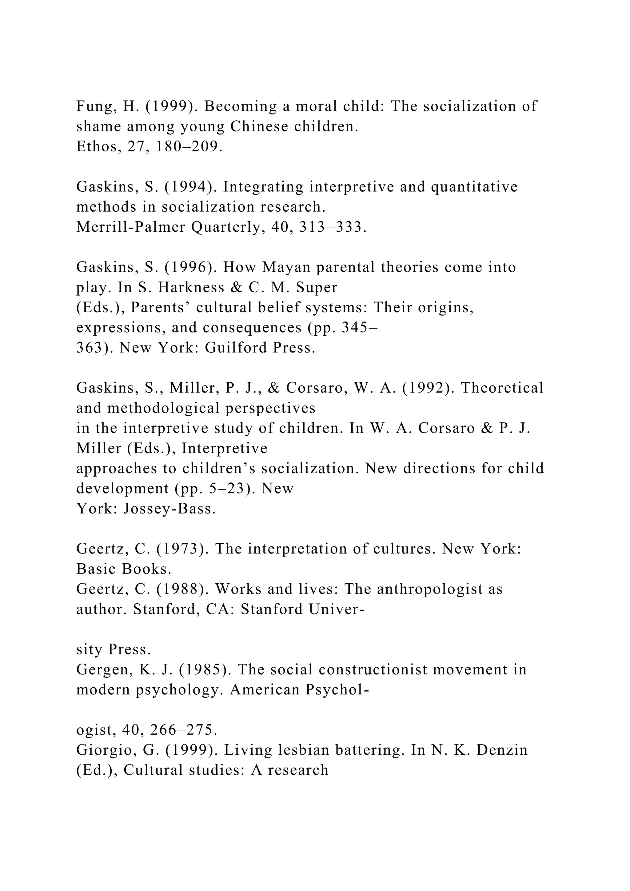 Fung, H. (1999). Becoming a moral child: The socialization of
shame among young Chinese children.
Ethos, 27, 180–209.
Gaskins, S. (1994). Integrating interpretive and quantitative
methods in socialization research.
Merrill-Palmer Quarterly, 40, 313–333.
Gaskins, S. (1996). How Mayan parental theories come into
play. In S. Harkness & C. M. Super
(Eds.), Parents’ cultural belief systems: Their origins,
expressions, and consequences (pp. 345–
363). New York: Guilford Press.
Gaskins, S., Miller, P. J., & Corsaro, W. A. (1992). Theoretical
and methodological perspectives
in the interpretive study of children. In W. A. Corsaro & P. J.
Miller (Eds.), Interpretive
approaches to children’s socialization. New directions for child
development (pp. 5–23). New
York: Jossey-Bass.
Geertz, C. (1973). The interpretation of cultures. New York:
Basic Books.
Geertz, C. (1988). Works and lives: The anthropologist as
author. Stanford, CA: Stanford Univer-
sity Press.
Gergen, K. J. (1985). The social constructionist movement in
modern psychology. American Psychol-
ogist, 40, 266–275.
Giorgio, G. (1999). Living lesbian battering. In N. K. Denzin
(Ed.), Cultural studies: A research
 