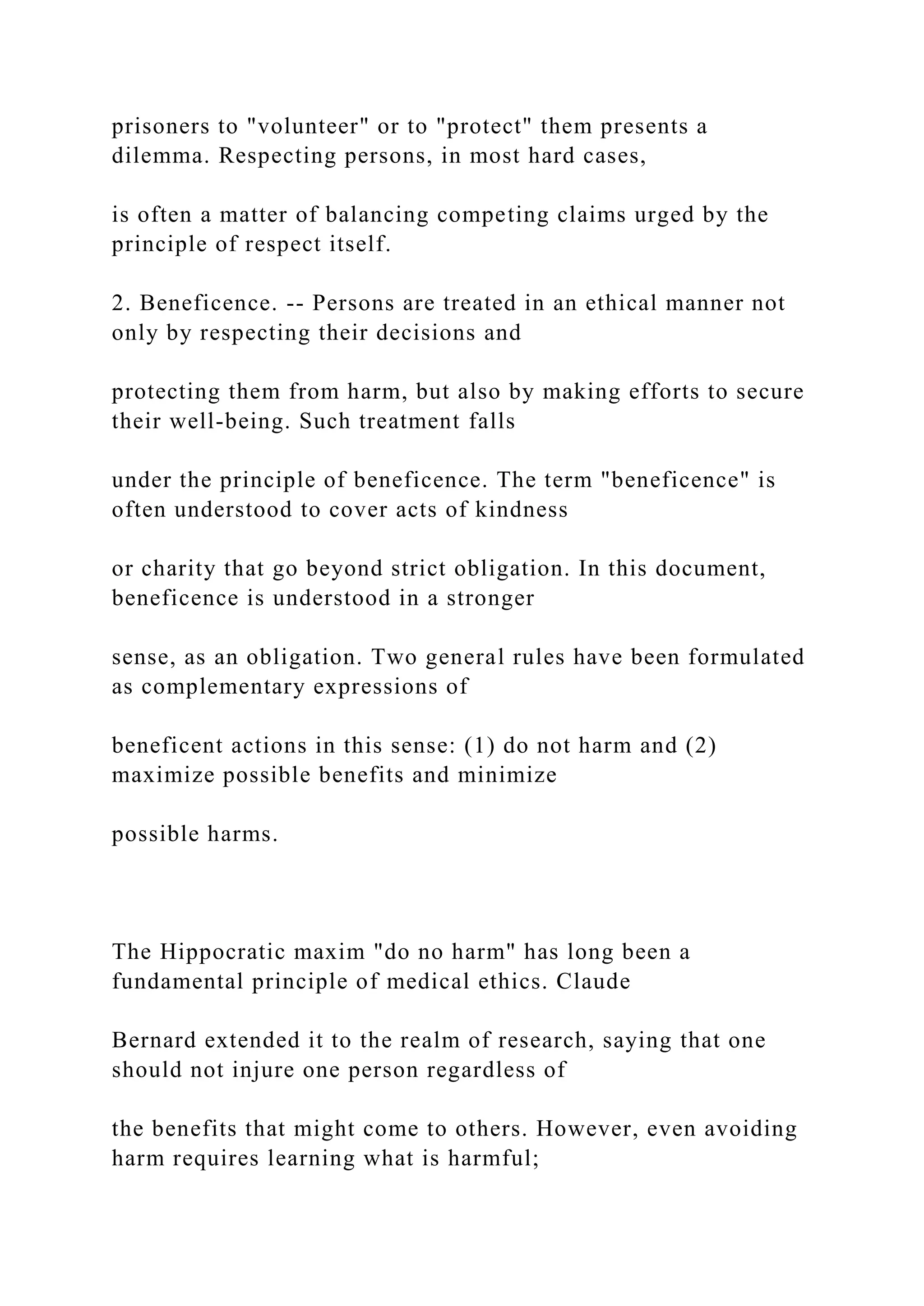 prisoners to "volunteer" or to "protect" them presents a
dilemma. Respecting persons, in most hard cases,
is often a matter of balancing competing claims urged by the
principle of respect itself.
2. Beneficence. -- Persons are treated in an ethical manner not
only by respecting their decisions and
protecting them from harm, but also by making efforts to secure
their well-being. Such treatment falls
under the principle of beneficence. The term "beneficence" is
often understood to cover acts of kindness
or charity that go beyond strict obligation. In this document,
beneficence is understood in a stronger
sense, as an obligation. Two general rules have been formulated
as complementary expressions of
beneficent actions in this sense: (1) do not harm and (2)
maximize possible benefits and minimize
possible harms.
The Hippocratic maxim "do no harm" has long been a
fundamental principle of medical ethics. Claude
Bernard extended it to the realm of research, saying that one
should not injure one person regardless of
the benefits that might come to others. However, even avoiding
harm requires learning what is harmful;
 