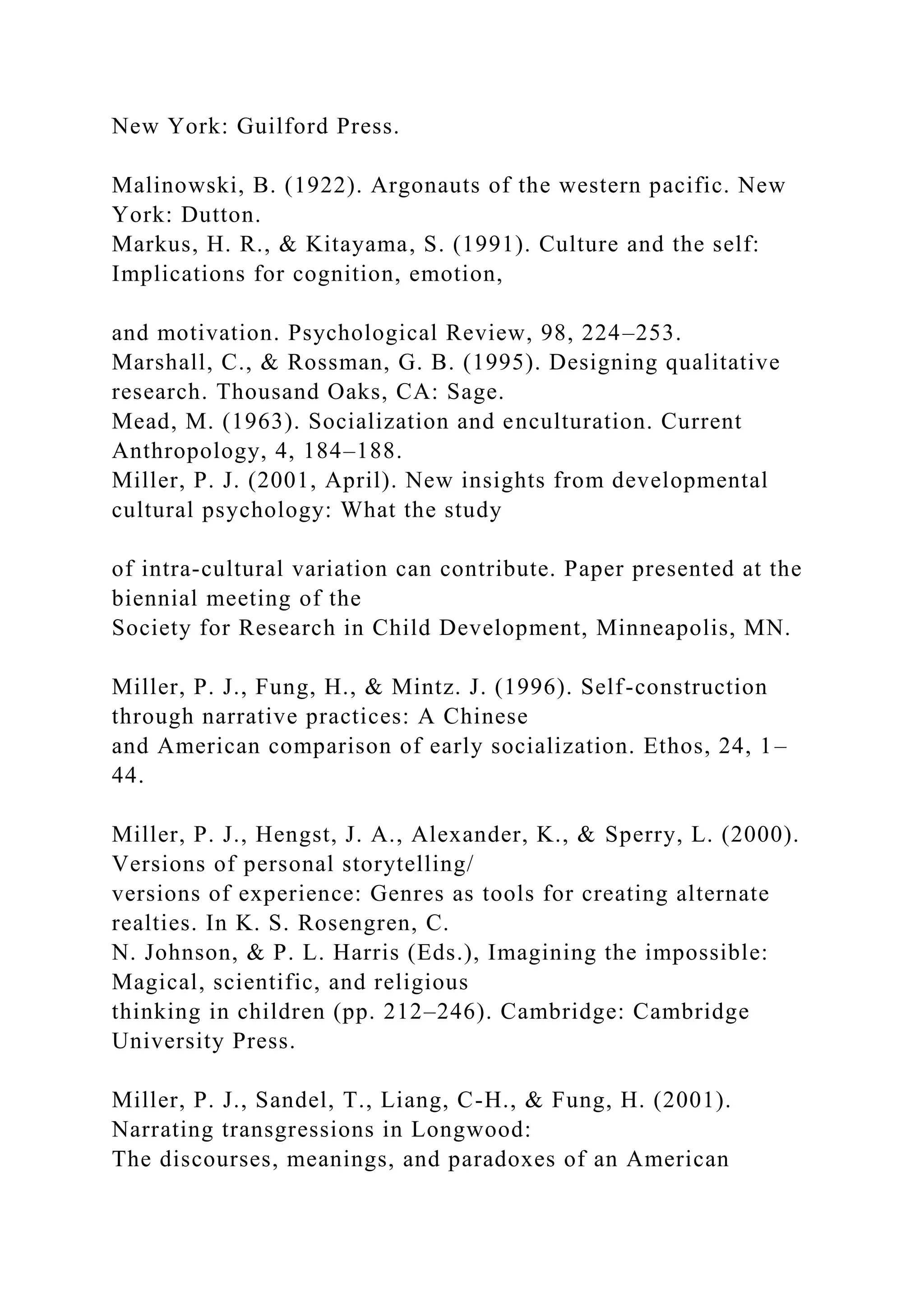 New York: Guilford Press.
Malinowski, B. (1922). Argonauts of the western pacific. New
York: Dutton.
Markus, H. R., & Kitayama, S. (1991). Culture and the self:
Implications for cognition, emotion,
and motivation. Psychological Review, 98, 224–253.
Marshall, C., & Rossman, G. B. (1995). Designing qualitative
research. Thousand Oaks, CA: Sage.
Mead, M. (1963). Socialization and enculturation. Current
Anthropology, 4, 184–188.
Miller, P. J. (2001, April). New insights from developmental
cultural psychology: What the study
of intra-cultural variation can contribute. Paper presented at the
biennial meeting of the
Society for Research in Child Development, Minneapolis, MN.
Miller, P. J., Fung, H., & Mintz. J. (1996). Self-construction
through narrative practices: A Chinese
and American comparison of early socialization. Ethos, 24, 1–
44.
Miller, P. J., Hengst, J. A., Alexander, K., & Sperry, L. (2000).
Versions of personal storytelling/
versions of experience: Genres as tools for creating alternate
realties. In K. S. Rosengren, C.
N. Johnson, & P. L. Harris (Eds.), Imagining the impossible:
Magical, scientific, and religious
thinking in children (pp. 212–246). Cambridge: Cambridge
University Press.
Miller, P. J., Sandel, T., Liang, C-H., & Fung, H. (2001).
Narrating transgressions in Longwood:
The discourses, meanings, and paradoxes of an American
 