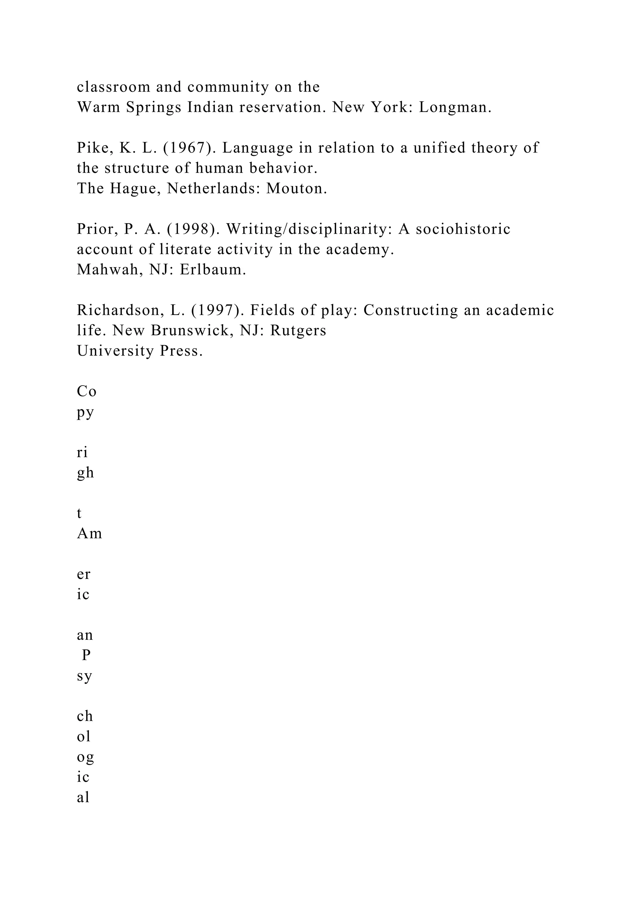 classroom and community on the
Warm Springs Indian reservation. New York: Longman.
Pike, K. L. (1967). Language in relation to a unified theory of
the structure of human behavior.
The Hague, Netherlands: Mouton.
Prior, P. A. (1998). Writing/disciplinarity: A sociohistoric
account of literate activity in the academy.
Mahwah, NJ: Erlbaum.
Richardson, L. (1997). Fields of play: Constructing an academic
life. New Brunswick, NJ: Rutgers
University Press.
Co
py
ri
gh
t
Am
er
ic
an
P
sy
ch
ol
og
ic
al
 
