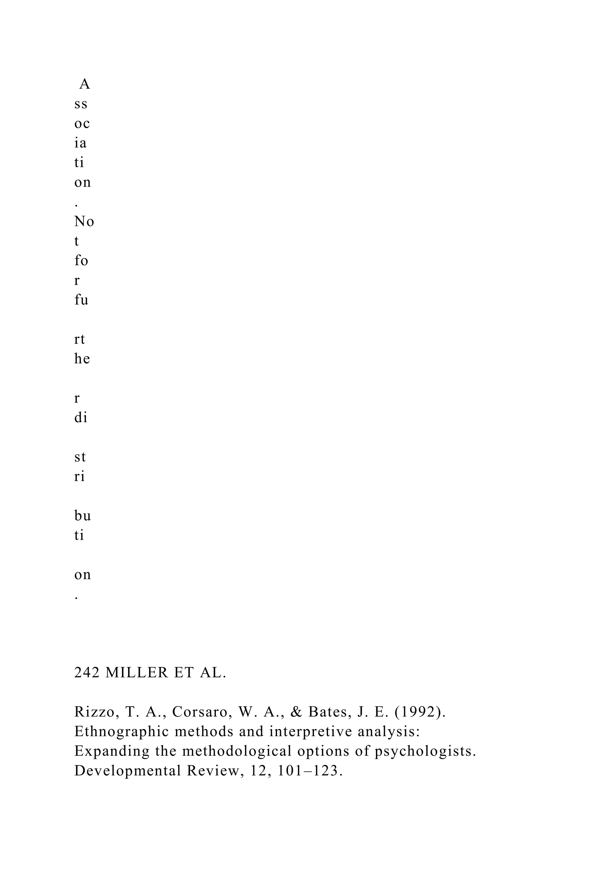 A
ss
oc
ia
ti
on
.
No
t
fo
r
fu
rt
he
r
di
st
ri
bu
ti
on
.
242 MILLER ET AL.
Rizzo, T. A., Corsaro, W. A., & Bates, J. E. (1992).
Ethnographic methods and interpretive analysis:
Expanding the methodological options of psychologists.
Developmental Review, 12, 101–123.
 