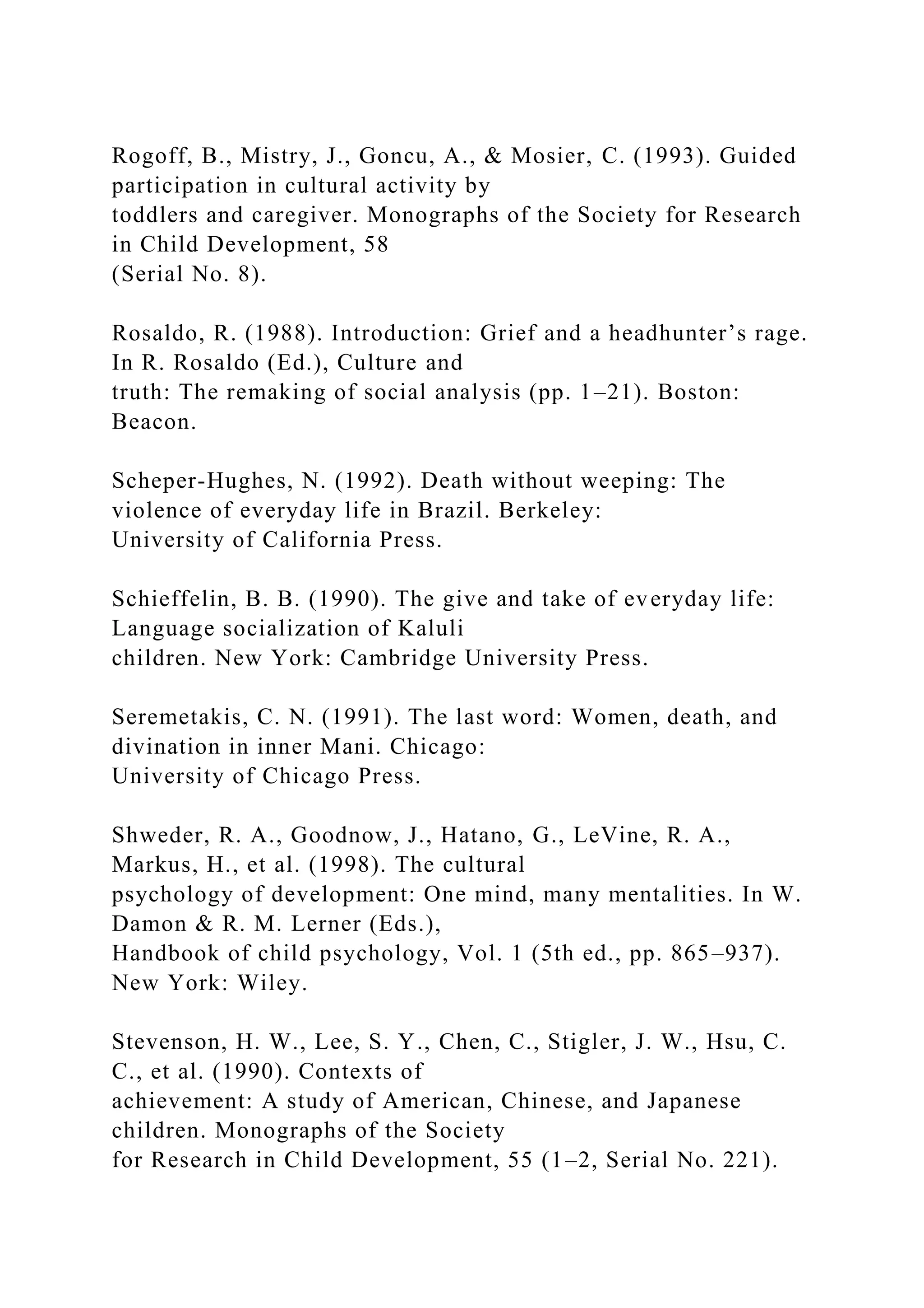 Rogoff, B., Mistry, J., Goncu, A., & Mosier, C. (1993). Guided
participation in cultural activity by
toddlers and caregiver. Monographs of the Society for Research
in Child Development, 58
(Serial No. 8).
Rosaldo, R. (1988). Introduction: Grief and a headhunter’s rage.
In R. Rosaldo (Ed.), Culture and
truth: The remaking of social analysis (pp. 1–21). Boston:
Beacon.
Scheper-Hughes, N. (1992). Death without weeping: The
violence of everyday life in Brazil. Berkeley:
University of California Press.
Schieffelin, B. B. (1990). The give and take of everyday life:
Language socialization of Kaluli
children. New York: Cambridge University Press.
Seremetakis, C. N. (1991). The last word: Women, death, and
divination in inner Mani. Chicago:
University of Chicago Press.
Shweder, R. A., Goodnow, J., Hatano, G., LeVine, R. A.,
Markus, H., et al. (1998). The cultural
psychology of development: One mind, many mentalities. In W.
Damon & R. M. Lerner (Eds.),
Handbook of child psychology, Vol. 1 (5th ed., pp. 865–937).
New York: Wiley.
Stevenson, H. W., Lee, S. Y., Chen, C., Stigler, J. W., Hsu, C.
C., et al. (1990). Contexts of
achievement: A study of American, Chinese, and Japanese
children. Monographs of the Society
for Research in Child Development, 55 (1–2, Serial No. 221).
 