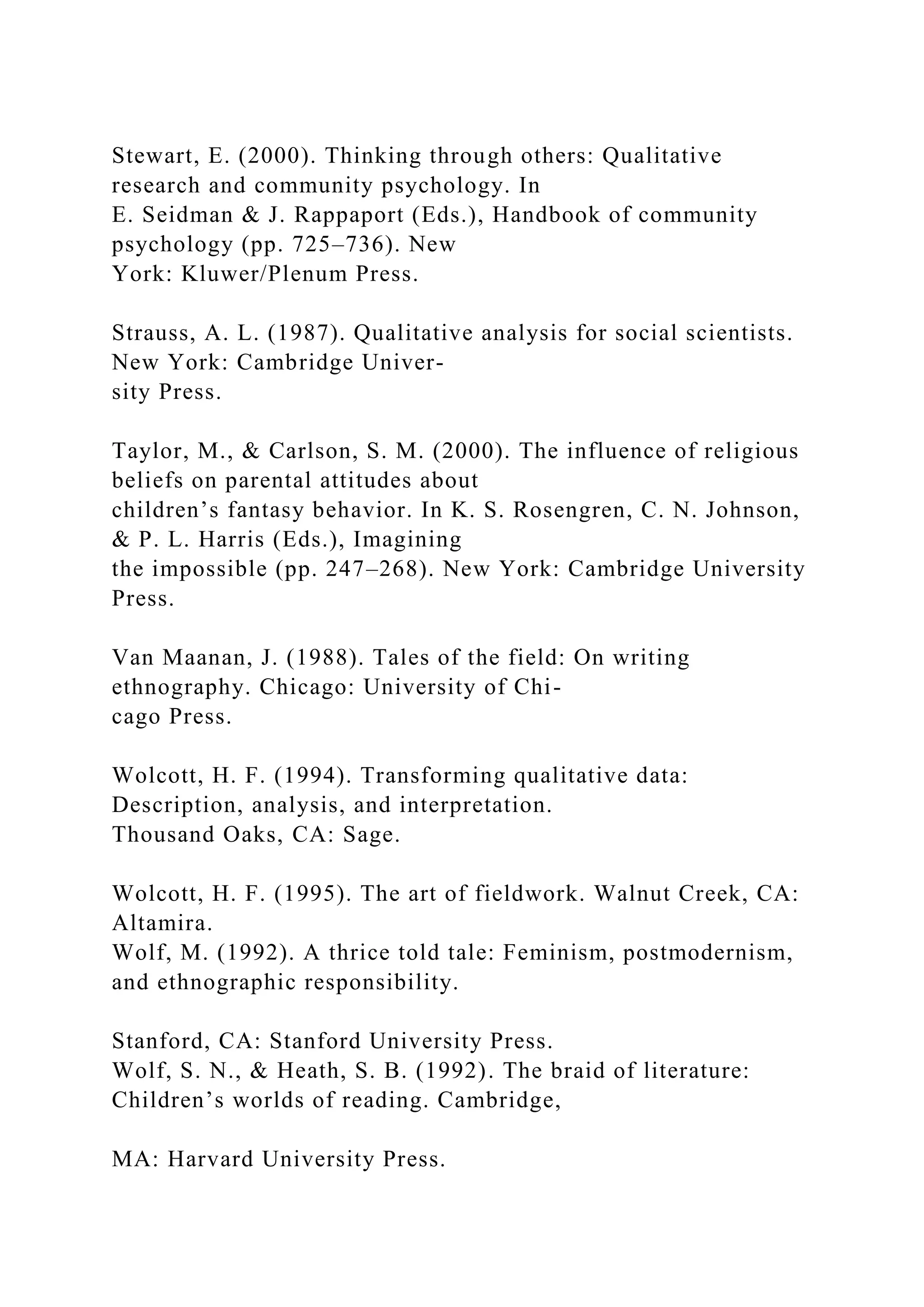 Stewart, E. (2000). Thinking through others: Qualitative
research and community psychology. In
E. Seidman & J. Rappaport (Eds.), Handbook of community
psychology (pp. 725–736). New
York: Kluwer/Plenum Press.
Strauss, A. L. (1987). Qualitative analysis for social scientists.
New York: Cambridge Univer-
sity Press.
Taylor, M., & Carlson, S. M. (2000). The influence of religious
beliefs on parental attitudes about
children’s fantasy behavior. In K. S. Rosengren, C. N. Johnson,
& P. L. Harris (Eds.), Imagining
the impossible (pp. 247–268). New York: Cambridge University
Press.
Van Maanan, J. (1988). Tales of the field: On writing
ethnography. Chicago: University of Chi-
cago Press.
Wolcott, H. F. (1994). Transforming qualitative data:
Description, analysis, and interpretation.
Thousand Oaks, CA: Sage.
Wolcott, H. F. (1995). The art of fieldwork. Walnut Creek, CA:
Altamira.
Wolf, M. (1992). A thrice told tale: Feminism, postmodernism,
and ethnographic responsibility.
Stanford, CA: Stanford University Press.
Wolf, S. N., & Heath, S. B. (1992). The braid of literature:
Children’s worlds of reading. Cambridge,
MA: Harvard University Press.
 