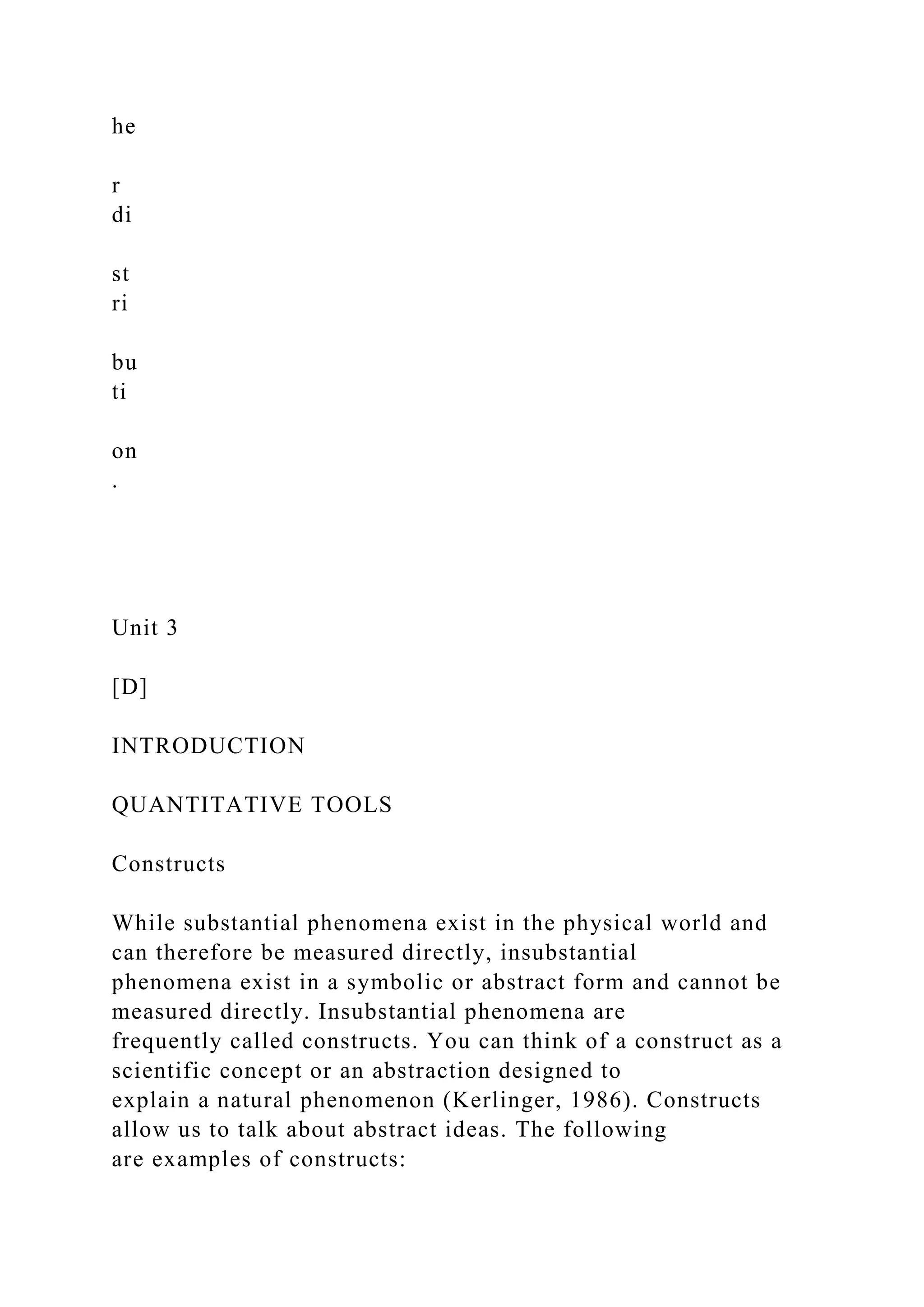 he
r
di
st
ri
bu
ti
on
.
Unit 3
[D]
INTRODUCTION
QUANTITATIVE TOOLS
Constructs
While substantial phenomena exist in the physical world and
can therefore be measured directly, insubstantial
phenomena exist in a symbolic or abstract form and cannot be
measured directly. Insubstantial phenomena are
frequently called constructs. You can think of a construct as a
scientific concept or an abstraction designed to
explain a natural phenomenon (Kerlinger, 1986). Constructs
allow us to talk about abstract ideas. The following
are examples of constructs:
 