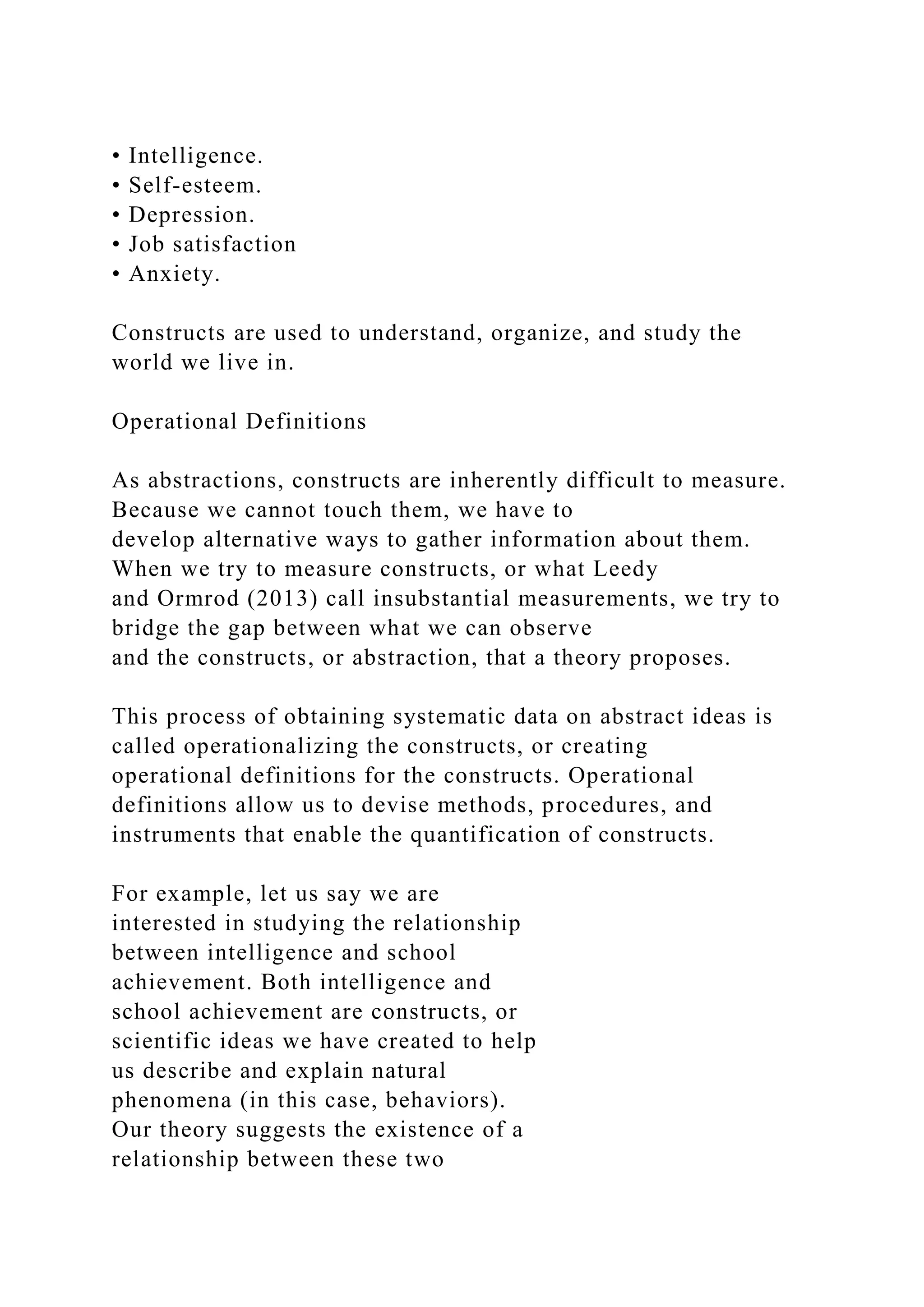 • Intelligence.
• Self-esteem.
• Depression.
• Job satisfaction
• Anxiety.
Constructs are used to understand, organize, and study the
world we live in.
Operational Definitions
As abstractions, constructs are inherently difficult to measure.
Because we cannot touch them, we have to
develop alternative ways to gather information about them.
When we try to measure constructs, or what Leedy
and Ormrod (2013) call insubstantial measurements, we try to
bridge the gap between what we can observe
and the constructs, or abstraction, that a theory proposes.
This process of obtaining systematic data on abstract ideas is
called operationalizing the constructs, or creating
operational definitions for the constructs. Operational
definitions allow us to devise methods, procedures, and
instruments that enable the quantification of constructs.
For example, let us say we are
interested in studying the relationship
between intelligence and school
achievement. Both intelligence and
school achievement are constructs, or
scientific ideas we have created to help
us describe and explain natural
phenomena (in this case, behaviors).
Our theory suggests the existence of a
relationship between these two
 
