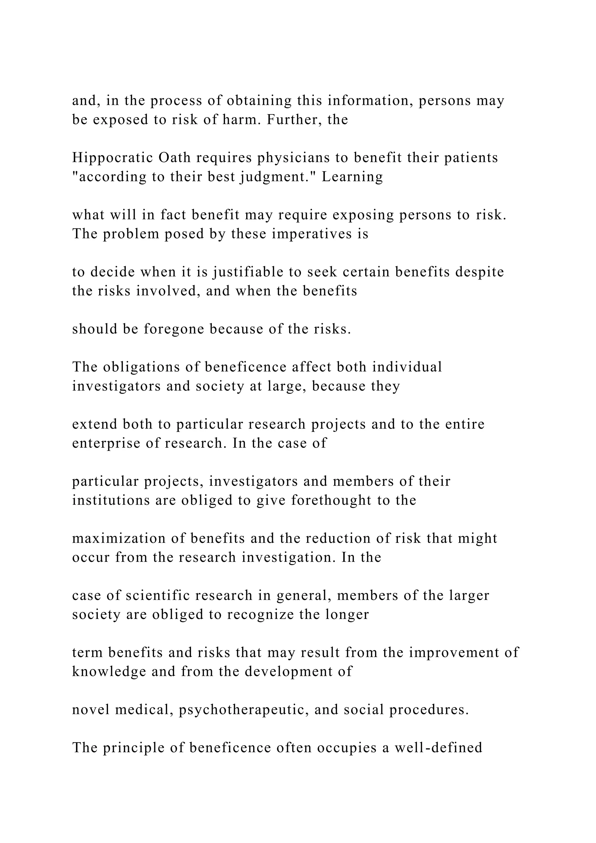 and, in the process of obtaining this information, persons may
be exposed to risk of harm. Further, the
Hippocratic Oath requires physicians to benefit their patients
"according to their best judgment." Learning
what will in fact benefit may require exposing persons to risk.
The problem posed by these imperatives is
to decide when it is justifiable to seek certain benefits despite
the risks involved, and when the benefits
should be foregone because of the risks.
The obligations of beneficence affect both individual
investigators and society at large, because they
extend both to particular research projects and to the entire
enterprise of research. In the case of
particular projects, investigators and members of their
institutions are obliged to give forethought to the
maximization of benefits and the reduction of risk that might
occur from the research investigation. In the
case of scientific research in general, members of the larger
society are obliged to recognize the longer
term benefits and risks that may result from the improvement of
knowledge and from the development of
novel medical, psychotherapeutic, and social procedures.
The principle of beneficence often occupies a well-defined
 