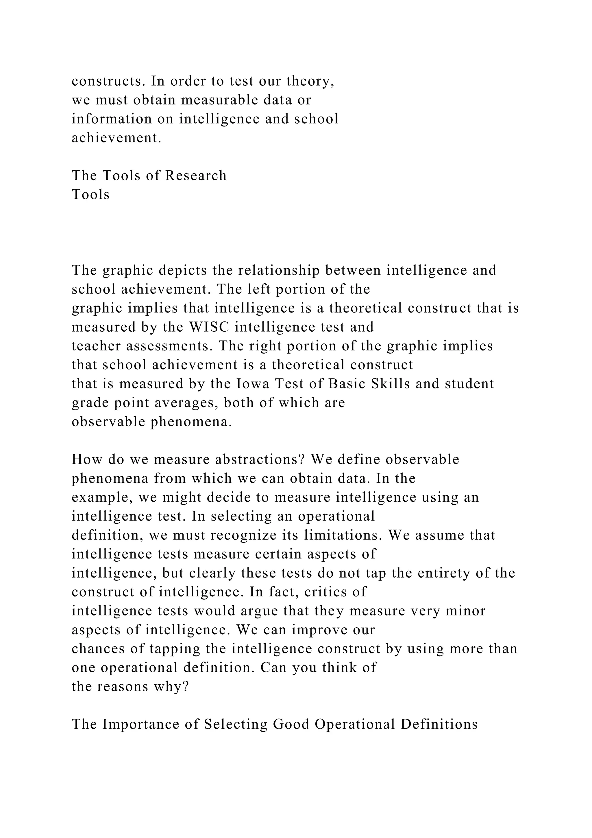 constructs. In order to test our theory,
we must obtain measurable data or
information on intelligence and school
achievement.
The Tools of Research
Tools
The graphic depicts the relationship between intelligence and
school achievement. The left portion of the
graphic implies that intelligence is a theoretical construct that is
measured by the WISC intelligence test and
teacher assessments. The right portion of the graphic implies
that school achievement is a theoretical construct
that is measured by the Iowa Test of Basic Skills and student
grade point averages, both of which are
observable phenomena.
How do we measure abstractions? We define observable
phenomena from which we can obtain data. In the
example, we might decide to measure intelligence using an
intelligence test. In selecting an operational
definition, we must recognize its limitations. We assume that
intelligence tests measure certain aspects of
intelligence, but clearly these tests do not tap the entirety of the
construct of intelligence. In fact, critics of
intelligence tests would argue that they measure very minor
aspects of intelligence. We can improve our
chances of tapping the intelligence construct by using more than
one operational definition. Can you think of
the reasons why?
The Importance of Selecting Good Operational Definitions
 