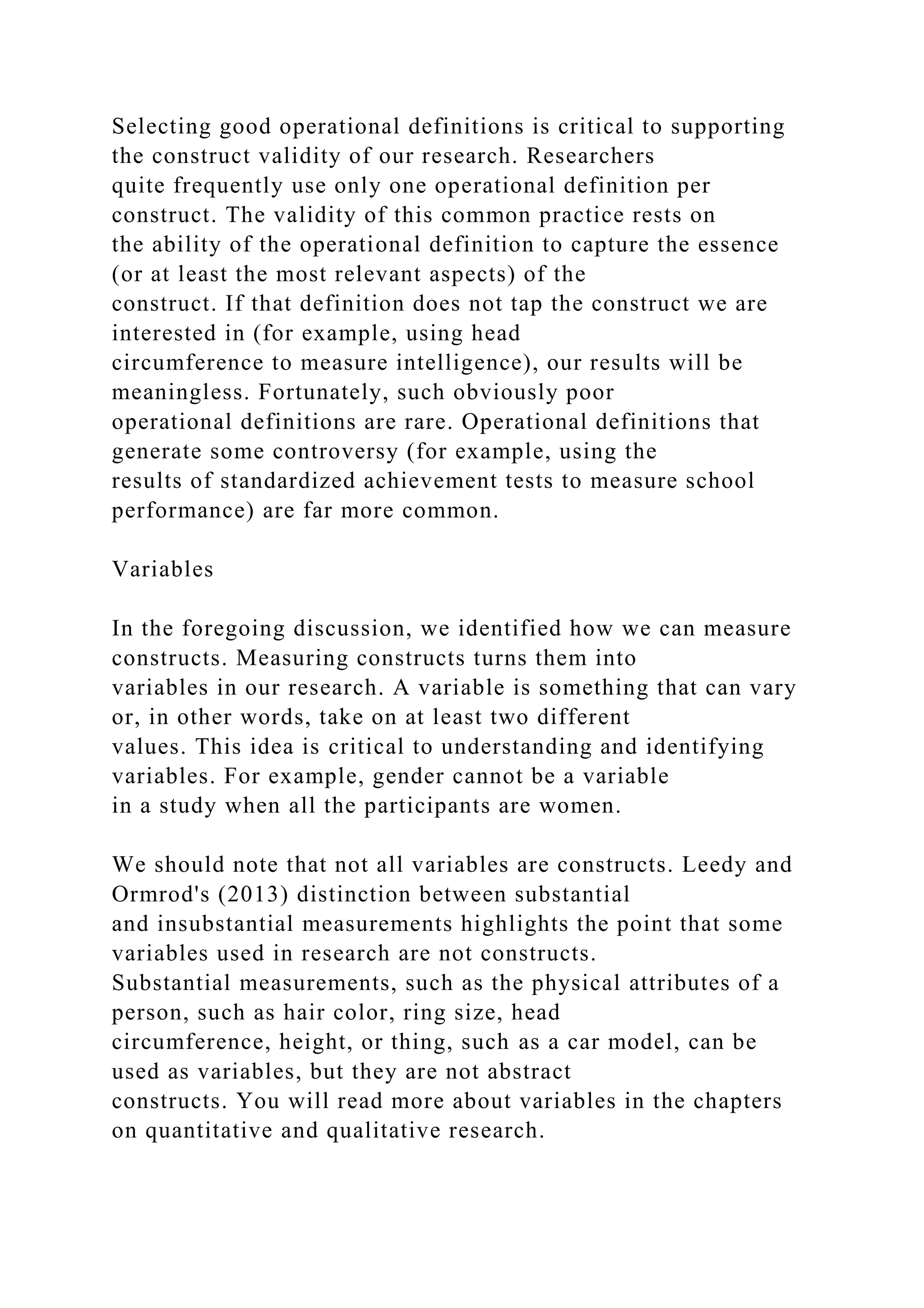 Selecting good operational definitions is critical to supporting
the construct validity of our research. Researchers
quite frequently use only one operational definition per
construct. The validity of this common practice rests on
the ability of the operational definition to capture the essence
(or at least the most relevant aspects) of the
construct. If that definition does not tap the construct we are
interested in (for example, using head
circumference to measure intelligence), our results will be
meaningless. Fortunately, such obviously poor
operational definitions are rare. Operational definitions that
generate some controversy (for example, using the
results of standardized achievement tests to measure school
performance) are far more common.
Variables
In the foregoing discussion, we identified how we can measure
constructs. Measuring constructs turns them into
variables in our research. A variable is something that can vary
or, in other words, take on at least two different
values. This idea is critical to understanding and identifying
variables. For example, gender cannot be a variable
in a study when all the participants are women.
We should note that not all variables are constructs. Leedy and
Ormrod's (2013) distinction between substantial
and insubstantial measurements highlights the point that some
variables used in research are not constructs.
Substantial measurements, such as the physical attributes of a
person, such as hair color, ring size, head
circumference, height, or thing, such as a car model, can be
used as variables, but they are not abstract
constructs. You will read more about variables in the chapters
on quantitative and qualitative research.
 
