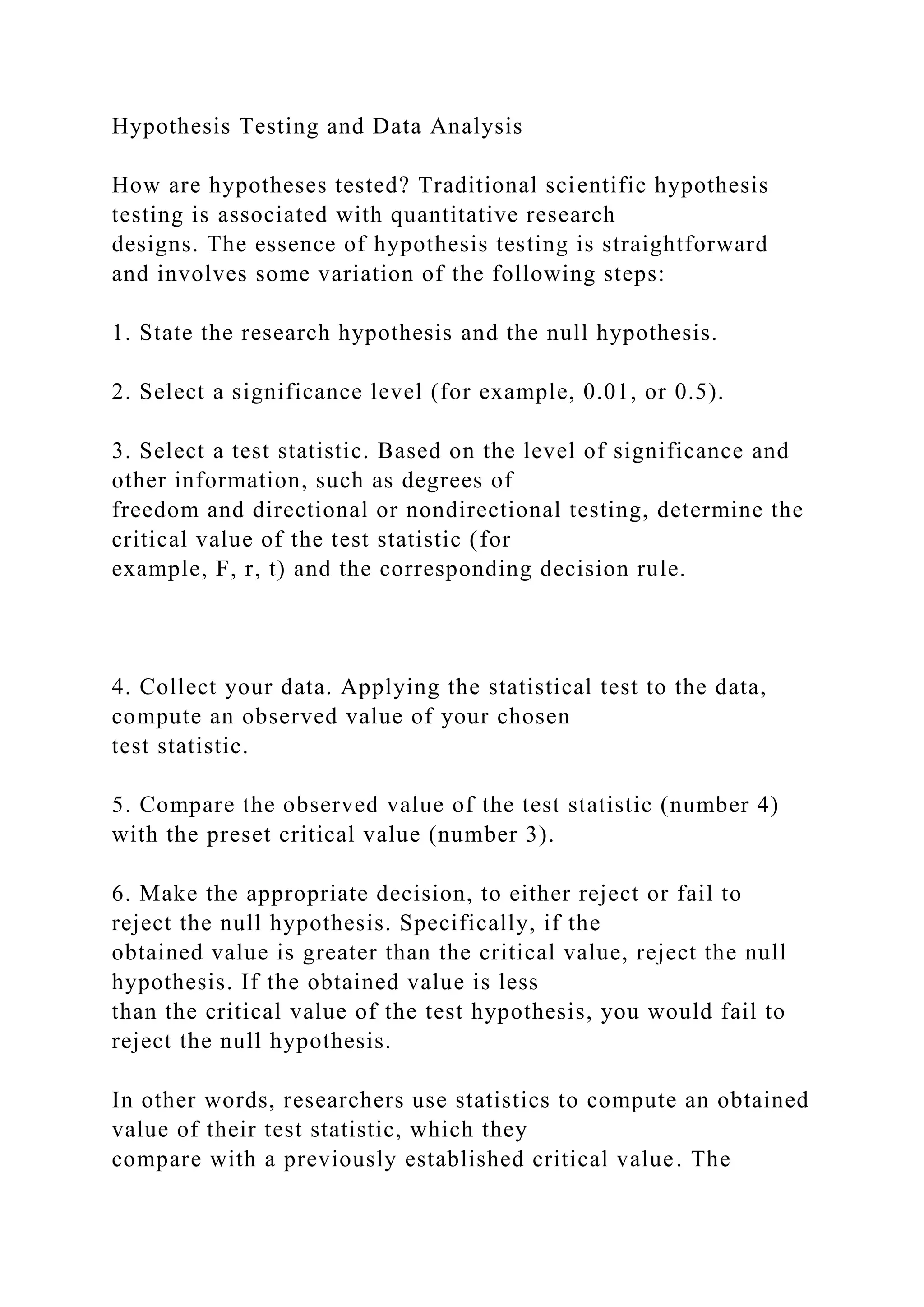 Hypothesis Testing and Data Analysis
How are hypotheses tested? Traditional scientific hypothesis
testing is associated with quantitative research
designs. The essence of hypothesis testing is straightforward
and involves some variation of the following steps:
1. State the research hypothesis and the null hypothesis.
2. Select a significance level (for example, 0.01, or 0.5).
3. Select a test statistic. Based on the level of significance and
other information, such as degrees of
freedom and directional or nondirectional testing, determine the
critical value of the test statistic (for
example, F, r, t) and the corresponding decision rule.
4. Collect your data. Applying the statistical test to the data,
compute an observed value of your chosen
test statistic.
5. Compare the observed value of the test statistic (number 4)
with the preset critical value (number 3).
6. Make the appropriate decision, to either reject or fail to
reject the null hypothesis. Specifically, if the
obtained value is greater than the critical value, reject the null
hypothesis. If the obtained value is less
than the critical value of the test hypothesis, you would fail to
reject the null hypothesis.
In other words, researchers use statistics to compute an obtained
value of their test statistic, which they
compare with a previously established critical value. The
 