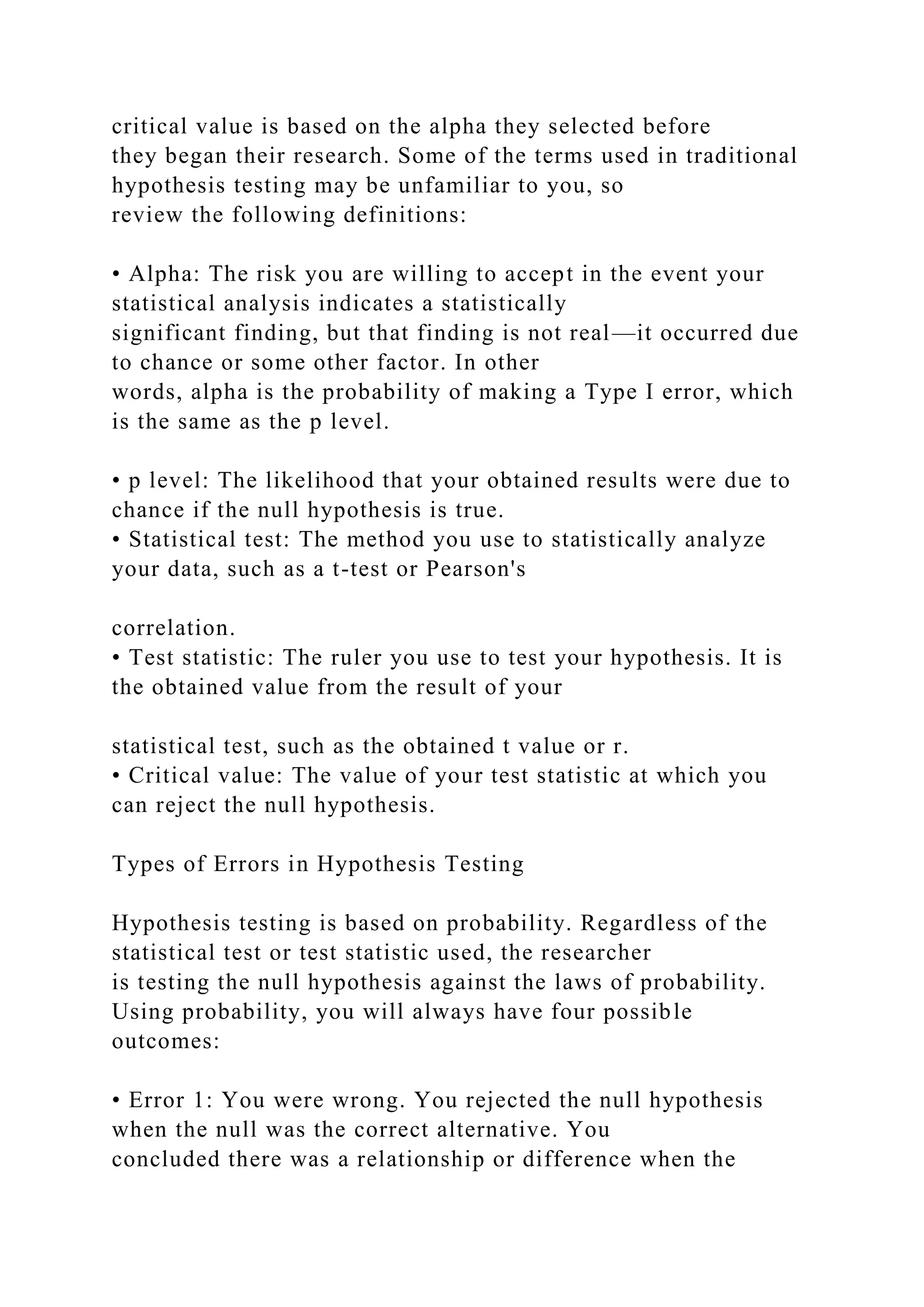 critical value is based on the alpha they selected before
they began their research. Some of the terms used in traditional
hypothesis testing may be unfamiliar to you, so
review the following definitions:
• Alpha: The risk you are willing to accept in the event your
statistical analysis indicates a statistically
significant finding, but that finding is not real—it occurred due
to chance or some other factor. In other
words, alpha is the probability of making a Type I error, which
is the same as the p level.
• p level: The likelihood that your obtained results were due to
chance if the null hypothesis is true.
• Statistical test: The method you use to statistically analyze
your data, such as a t-test or Pearson's
correlation.
• Test statistic: The ruler you use to test your hypothesis. It is
the obtained value from the result of your
statistical test, such as the obtained t value or r.
• Critical value: The value of your test statistic at which you
can reject the null hypothesis.
Types of Errors in Hypothesis Testing
Hypothesis testing is based on probability. Regardless of the
statistical test or test statistic used, the researcher
is testing the null hypothesis against the laws of probability.
Using probability, you will always have four possible
outcomes:
• Error 1: You were wrong. You rejected the null hypothesis
when the null was the correct alternative. You
concluded there was a relationship or difference when the
 