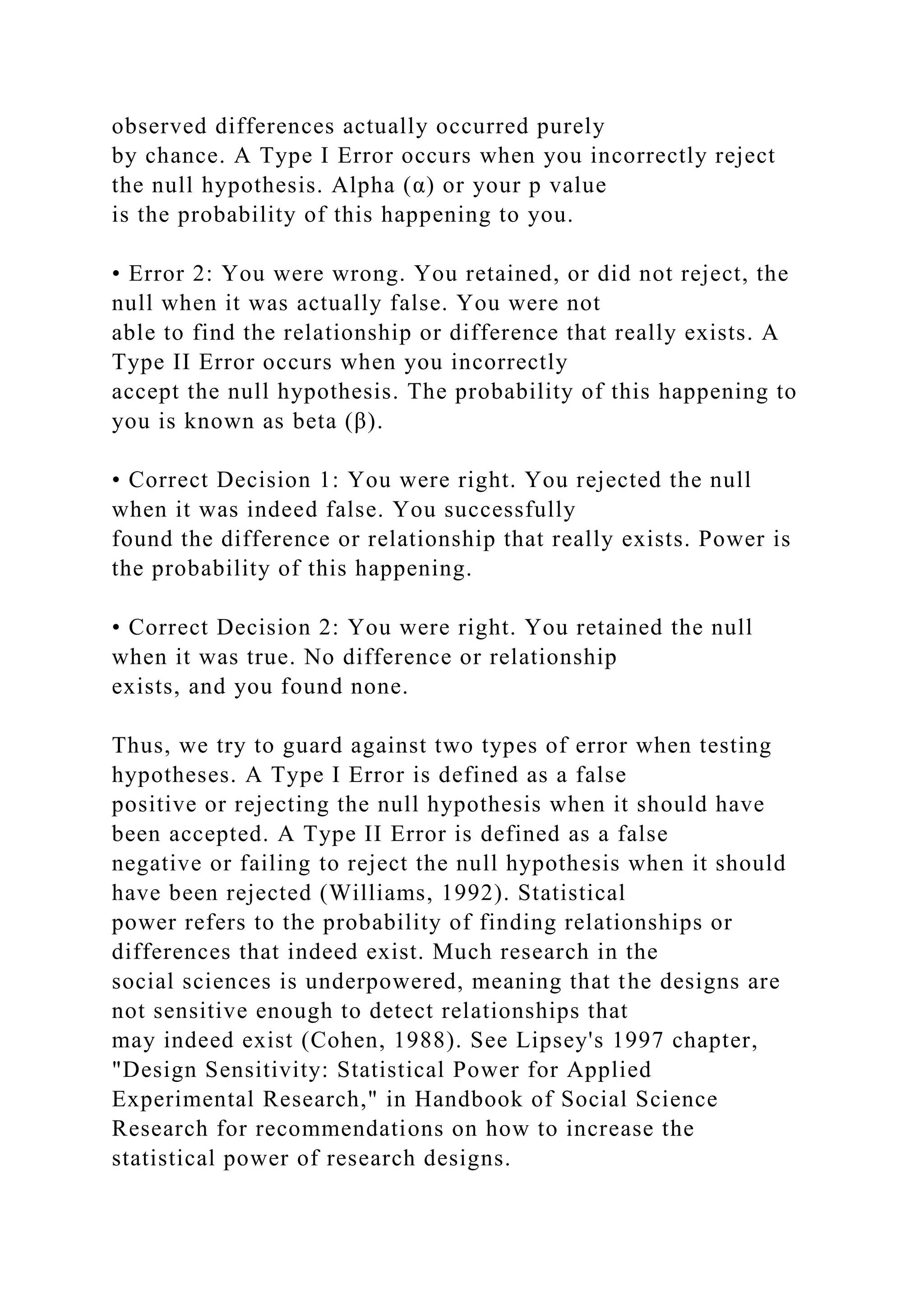 observed differences actually occurred purely
by chance. A Type I Error occurs when you incorrectly reject
the null hypothesis. Alpha (α) or your p value
is the probability of this happening to you.
• Error 2: You were wrong. You retained, or did not reject, the
null when it was actually false. You were not
able to find the relationship or difference that really exists. A
Type II Error occurs when you incorrectly
accept the null hypothesis. The probability of this happening to
you is known as beta (β).
• Correct Decision 1: You were right. You rejected the null
when it was indeed false. You successfully
found the difference or relationship that really exists. Power is
the probability of this happening.
• Correct Decision 2: You were right. You retained the null
when it was true. No difference or relationship
exists, and you found none.
Thus, we try to guard against two types of error when testing
hypotheses. A Type I Error is defined as a false
positive or rejecting the null hypothesis when it should have
been accepted. A Type II Error is defined as a false
negative or failing to reject the null hypothesis when it should
have been rejected (Williams, 1992). Statistical
power refers to the probability of finding relationships or
differences that indeed exist. Much research in the
social sciences is underpowered, meaning that the designs are
not sensitive enough to detect relationships that
may indeed exist (Cohen, 1988). See Lipsey's 1997 chapter,
"Design Sensitivity: Statistical Power for Applied
Experimental Research," in Handbook of Social Science
Research for recommendations on how to increase the
statistical power of research designs.
 