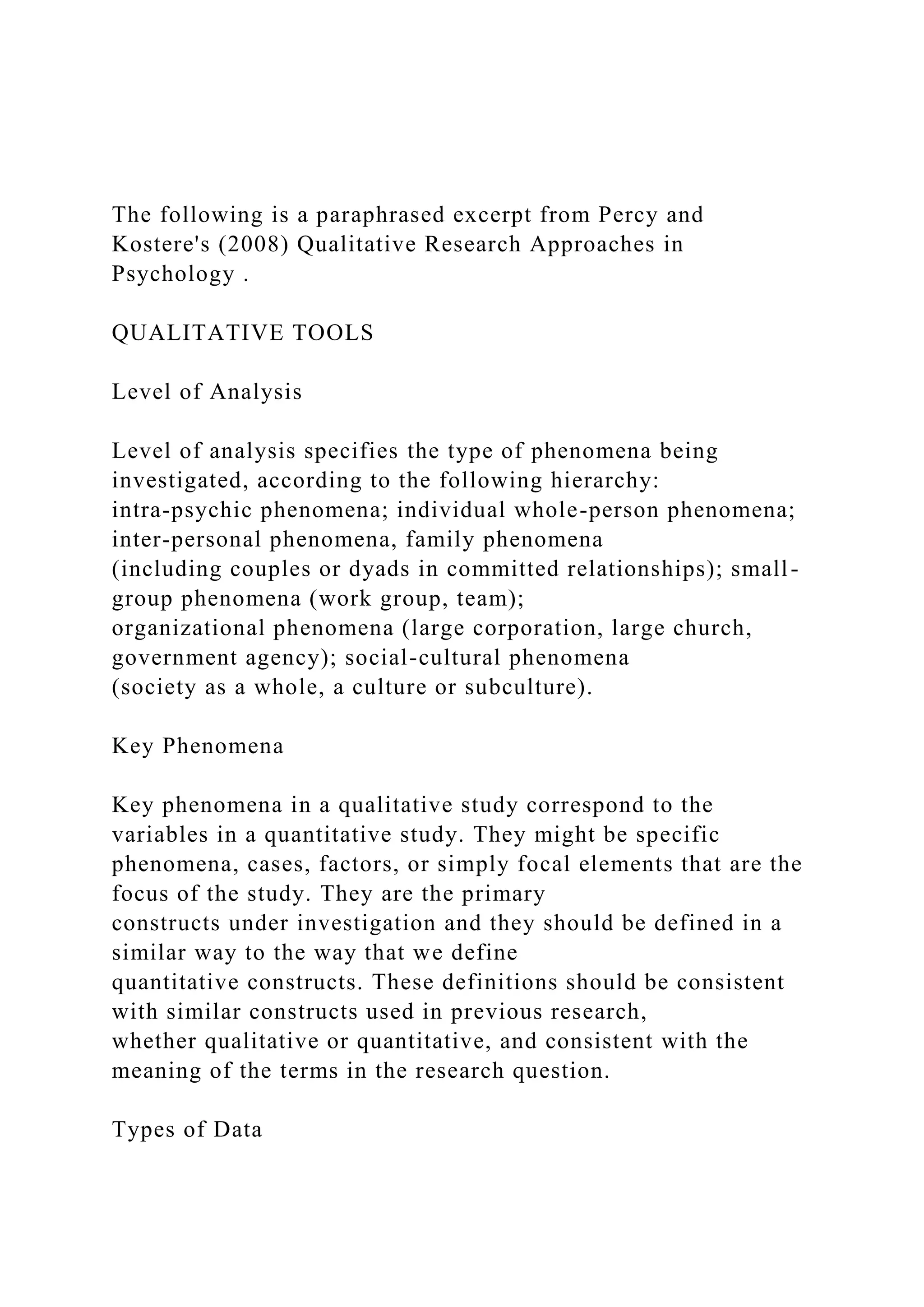 The following is a paraphrased excerpt from Percy and
Kostere's (2008) Qualitative Research Approaches in
Psychology .
QUALITATIVE TOOLS
Level of Analysis
Level of analysis specifies the type of phenomena being
investigated, according to the following hierarchy:
intra-psychic phenomena; individual whole-person phenomena;
inter-personal phenomena, family phenomena
(including couples or dyads in committed relationships); small-
group phenomena (work group, team);
organizational phenomena (large corporation, large church,
government agency); social-cultural phenomena
(society as a whole, a culture or subculture).
Key Phenomena
Key phenomena in a qualitative study correspond to the
variables in a quantitative study. They might be specific
phenomena, cases, factors, or simply focal elements that are the
focus of the study. They are the primary
constructs under investigation and they should be defined in a
similar way to the way that we define
quantitative constructs. These definitions should be consistent
with similar constructs used in previous research,
whether qualitative or quantitative, and consistent with the
meaning of the terms in the research question.
Types of Data
 