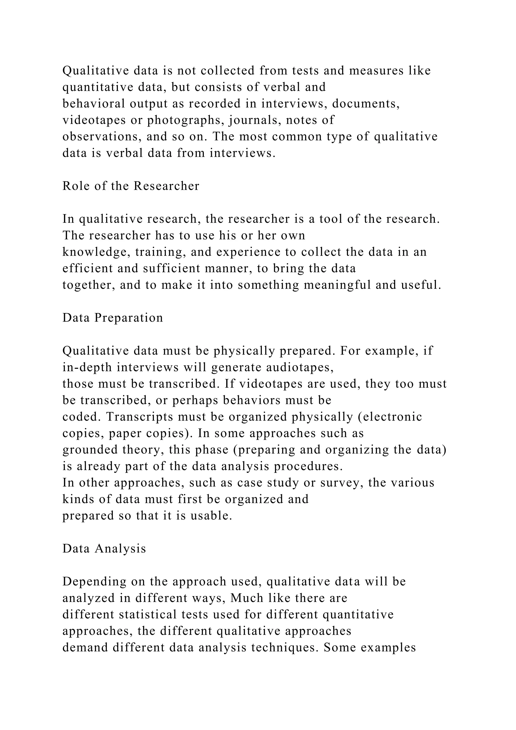 Qualitative data is not collected from tests and measures like
quantitative data, but consists of verbal and
behavioral output as recorded in interviews, documents,
videotapes or photographs, journals, notes of
observations, and so on. The most common type of qualitative
data is verbal data from interviews.
Role of the Researcher
In qualitative research, the researcher is a tool of the research.
The researcher has to use his or her own
knowledge, training, and experience to collect the data in an
efficient and sufficient manner, to bring the data
together, and to make it into something meaningful and useful.
Data Preparation
Qualitative data must be physically prepared. For example, if
in-depth interviews will generate audiotapes,
those must be transcribed. If videotapes are used, they too must
be transcribed, or perhaps behaviors must be
coded. Transcripts must be organized physically (electronic
copies, paper copies). In some approaches such as
grounded theory, this phase (preparing and organizing the data)
is already part of the data analysis procedures.
In other approaches, such as case study or survey, the various
kinds of data must first be organized and
prepared so that it is usable.
Data Analysis
Depending on the approach used, qualitative data will be
analyzed in different ways, Much like there are
different statistical tests used for different quantitative
approaches, the different qualitative approaches
demand different data analysis techniques. Some examples
 