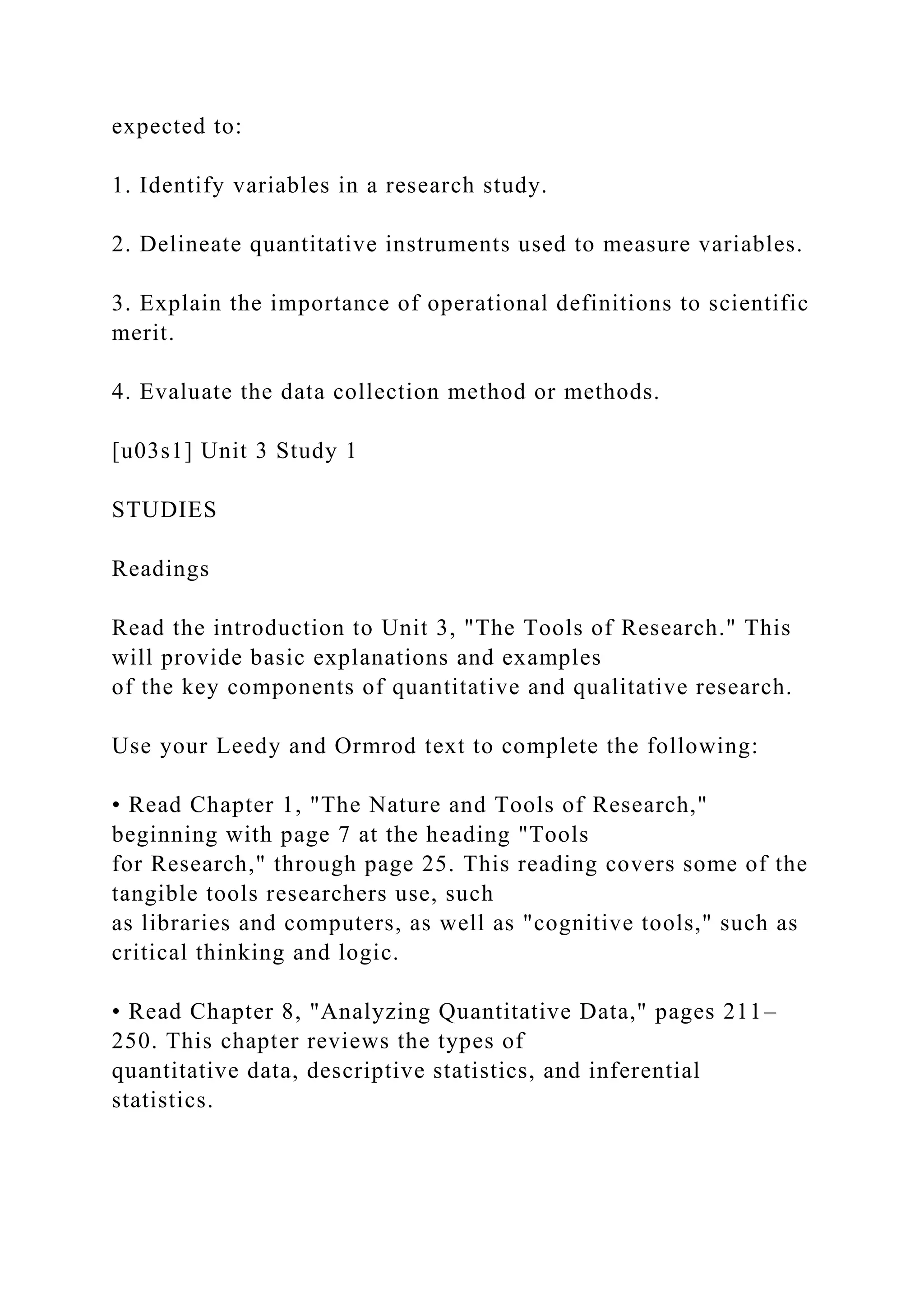 expected to:
1. Identify variables in a research study.
2. Delineate quantitative instruments used to measure variables.
3. Explain the importance of operational definitions to scientific
merit.
4. Evaluate the data collection method or methods.
[u03s1] Unit 3 Study 1
STUDIES
Readings
Read the introduction to Unit 3, "The Tools of Research." This
will provide basic explanations and examples
of the key components of quantitative and qualitative research.
Use your Leedy and Ormrod text to complete the following:
• Read Chapter 1, "The Nature and Tools of Research,"
beginning with page 7 at the heading "Tools
for Research," through page 25. This reading covers some of the
tangible tools researchers use, such
as libraries and computers, as well as "cognitive tools," such as
critical thinking and logic.
• Read Chapter 8, "Analyzing Quantitative Data," pages 211–
250. This chapter reviews the types of
quantitative data, descriptive statistics, and inferential
statistics.
 
