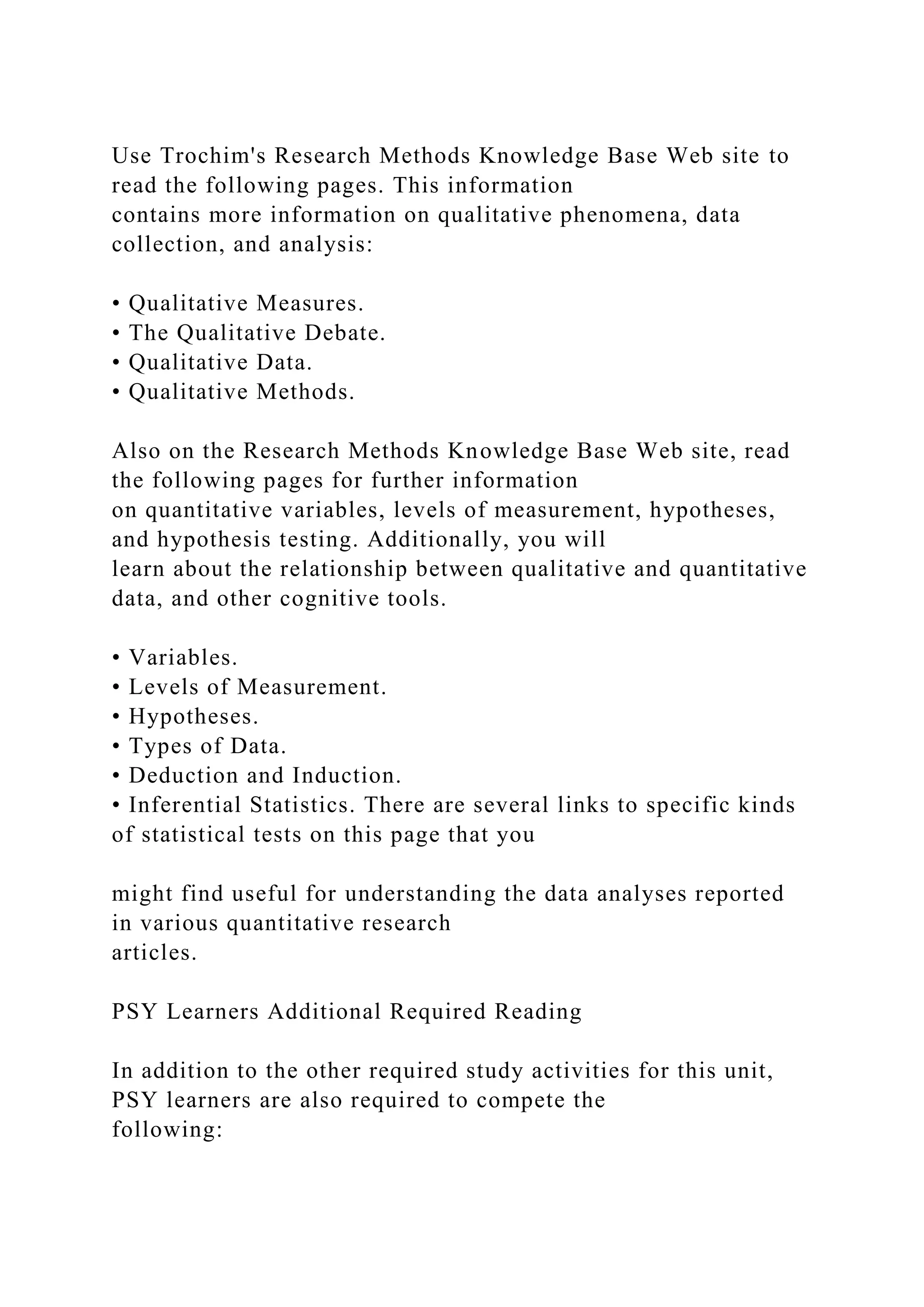Use Trochim's Research Methods Knowledge Base Web site to
read the following pages. This information
contains more information on qualitative phenomena, data
collection, and analysis:
• Qualitative Measures.
• The Qualitative Debate.
• Qualitative Data.
• Qualitative Methods.
Also on the Research Methods Knowledge Base Web site, read
the following pages for further information
on quantitative variables, levels of measurement, hypotheses,
and hypothesis testing. Additionally, you will
learn about the relationship between qualitative and quantitative
data, and other cognitive tools.
• Variables.
• Levels of Measurement.
• Hypotheses.
• Types of Data.
• Deduction and Induction.
• Inferential Statistics. There are several links to specific kinds
of statistical tests on this page that you
might find useful for understanding the data analyses reported
in various quantitative research
articles.
PSY Learners Additional Required Reading
In addition to the other required study activities for this unit,
PSY learners are also required to compete the
following:
 