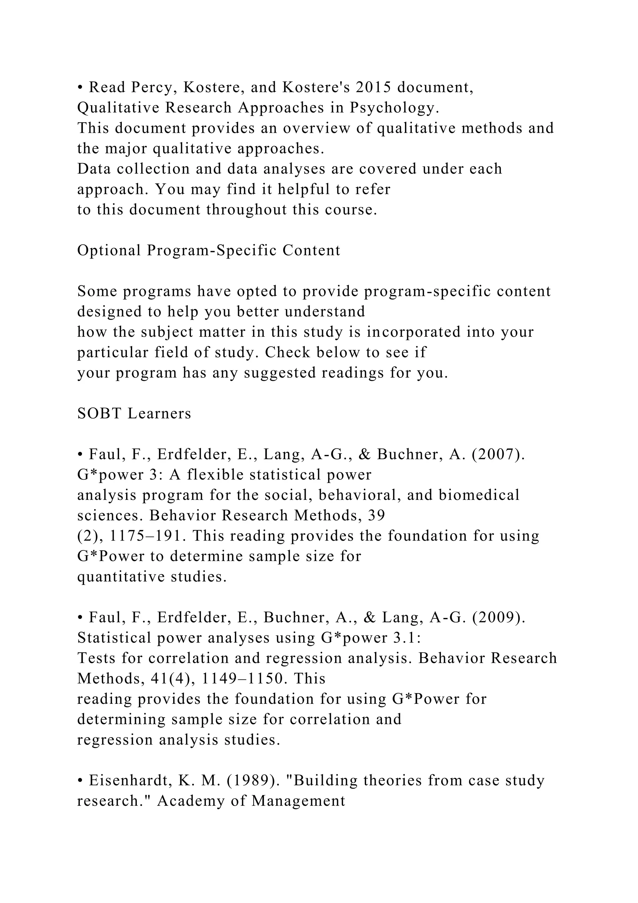 • Read Percy, Kostere, and Kostere's 2015 document,
Qualitative Research Approaches in Psychology.
This document provides an overview of qualitative methods and
the major qualitative approaches.
Data collection and data analyses are covered under each
approach. You may find it helpful to refer
to this document throughout this course.
Optional Program-Specific Content
Some programs have opted to provide program-specific content
designed to help you better understand
how the subject matter in this study is incorporated into your
particular field of study. Check below to see if
your program has any suggested readings for you.
SOBT Learners
• Faul, F., Erdfelder, E., Lang, A-G., & Buchner, A. (2007).
G*power 3: A flexible statistical power
analysis program for the social, behavioral, and biomedical
sciences. Behavior Research Methods, 39
(2), 1175–191. This reading provides the foundation for using
G*Power to determine sample size for
quantitative studies.
• Faul, F., Erdfelder, E., Buchner, A., & Lang, A-G. (2009).
Statistical power analyses using G*power 3.1:
Tests for correlation and regression analysis. Behavior Research
Methods, 41(4), 1149–1150. This
reading provides the foundation for using G*Power for
determining sample size for correlation and
regression analysis studies.
• Eisenhardt, K. M. (1989). "Building theories from case study
research." Academy of Management
 